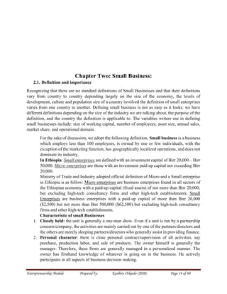Entrepreneurship Module Prepared by: Kanbiro Orkaido (2020) Page 14 of 60
Chapter Two: Small Business:
2.1. Definition and importance
Recognizing that there are no standard definitions of Small Businesses and that their definitions
vary from country to country depending largely on the size of the economy, the levels of
development, culture and population size of a country involved the definition of small enterprises
varies from one country to another. Defining small business is not as easy as it looks: we have
different definitions depending on the size of the industry we are talking about, the purpose of the
definition, and the country the definition is applicable to. The variables writers use in defining
small businesses include: size of working capital, number of employees, asset size, annual sales,
market share, and operational domain.
For the sake of discussion, we adopt the following definition. Small business is a business
which employs less than 100 employees, is owned by one or few individuals, with the
exception of the marketing function, has geographically localized operations, and does not
dominate its industry.
In Ethiopia: Small enterprises are defined with an investment capital of Birr 20,000 – Birr
50,000. Micro enterprises are those with an investment paid up capital not exceeding Birr
20,000.
Ministry of Trade and Industry adopted official definition of Micro and a Small enterprise
in Ethiopia is as follow: Micro enterprises are business enterprises found in all sectors of
the Ethiopian economy with a paid-up capital (fixed assets) of not more than Birr 20,000,
but excluding high-tech consultancy firms and other high-tech establishments. Small
Enterprises are business enterprises with a paid-up capital of more than Birr 20,000
($2,500) but not more than Birr 500,000 ($62,500) but excluding high-tech consultancy
firms and other high-tech establishments.
Characteristic of small Businesses
1. Closely held: the unit is generally a one-man show. Even if a unit is run by a partnership
concern/company, the activities are mainly carried out by one of the partners/directors and
the others are merely sleeping partners/directors who generally assist in providing finance.
2. Personal character: there is close personal contract/supervision of all activities, say
purchase, production labor, and sale of products. The owner himself is generally the
manager. Therefore, these firms are generally managed in a personalized manner. The
owner has firsthand knowledge of whatever is going on in the business. He actively
participates in all aspects of business decision making.
 