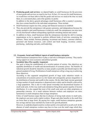 Entrepreneurship Module Prepared by: Kanbiro Orkaido (2020) Page 16 of 60
5. Producing goods and services: we depend highly on small businesses for the provision
of most goods and services we need in our lives. In fact, if it was not for small businesses,
we would have not been able to find the goods and services we need at the time we need
them, in a convenient place, and at the quantity we prefer.
In addition to the above general advantages small businesses offer a country’s economy,
they have certain benefits to the individual entrepreneur. These include:
 Small businesses require less time, energy and financial resources to establish
 They also provide the entrepreneur with greater autonomy, and independence-because the
money needed to start small businesses is relatively small, the entrepreneur can raise most
of it by him/herself without relinquishing significant onrushing interest and control.
 In addition to these, small businesses help the entrepreneur develop his skill in running
organizations as he is expected to perform different kinds of activities concerning the
business. These include; business planning, investment and finance, customer relations,
personnel and human resources, cash control and book keeping, inventory control,
purchasing, marketing and sales, and leadership.
2.2. Economic, Social and Political Aspects of small business enterprise
Small businesses (enterprises) have to play a vital role in Ethiopian economy. They need a
strong support on socio-economic and political grounds.
a. Socialistic Idea (The equality Argument)
Our goal is being the establishment of a socialist pattern of society. Our objectives are
equitable distribution of wealth and decentralization of economic power. The benefits of
industrial growth should be shared by as many people as possible and should improve the
general standard of living. Proliferation of small enterprises will go a long way in achieving
these objectives.
According to this argument unregulated growth of large scale industries results in
concentration of economic power in a few hands and consequently grosses inequalities in
the distribution of income and wealth in the country. On the other hand, income generated
in large number of small enterprises is dispersed more widely and its benefit is derived by
a large population. This is due to wide spread ownership and decentralized location of
small scale units. In this way small scale enterprises bring about greater equality of income
distribution. It is also argued that most of the small scale units are either proprietary or
partnership concerns. As a result relations between workers and employers are more
harmonious in small enterprises than in large enterprises.
Critics of small business argue that due to absence of strong trade unions in small units,
the employer can more easily exploit workers. Wages and other benefits in the small firm
are lower than in large firms. By paying low wages, small business enterprises generate
less savings and less taxes and there by result in low growth potential.
However, in underdeveloped countries workers prefer a low paid job to no job at all. In the
absence of small enterprises workers may have to lose even the small wage which they
 
