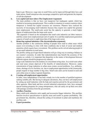 Entrepreneurship Module Prepared by: Kanbiro Orkaido (2020) Page 17 of 60
hope to get. Moreover, wage rates in small firms can be improved through labor laws and
trade unions. Small enterprises also encourage competitive spirit and generate the impulse
of self-development.
b. Less capital and more labor (The Employment Argument)
The main problem is that we have vast manpower but inadequate capital, which has
resulted in increasing unemployment. This is unlike in situation in western countries where
manpower is limited but capital resources are enormous. Planners have realized the
necessity of encouraging small industries because they require less capital but generate
more employment. The small-scale sector has the capacity to generate a much higher
degree of employment than the large-scale sector.
The argument is based on the assumption that small scale industries are labor intensive
and thus create more employment per unit of capital. It is said that employment generation
capacity of small sector is eight times that of the large scale sector.
c. Removing regional imbalance (The decentralization argument)
Another problem is the continuous shifting of people from rural to urban areas which
causes over-crowding in cities with slum conditions due to lack of social and medical
amenities which require heavy investment. This problem can be solved inducing people to
set up small industries in rural areas.
The prolific setting up of agro-based industries will go a long way in creating a balance in
our country’s economy. In order that industrialization may benefit the economy of the
country as a whole, it is important that disparities in the matter of development between
different regions should be progressively reduced.
Large scale industries have the tendency to concentrate in big cities. As a result semi urban
and rural areas remain deprived of the benefits of industrialization. Moreover, undue
concentration of large industries in urban areas creates several problems. E.g., pollution,
slums, shortage of civic facilities, etc. due to employment opportunities in the countryside,
people migrate in large number to big cities. Small scale units can be located in rural and
semi urban areas to reduce regional disparities.
d. Creating self-employment opportunities
In India, since independence it has had a steady rise in the number of qualified engineers
seeking suitable jobs. But having in adequate adventures, they can have self-employment
by setting up small industries with the help and expertise proved by the government and
other agencies. Main bank and have several industrial corporations, here, have arranged
special training programs for young entrepreneurs, who can easily set up their own units
with package assistance from the governments.
e. Ancillary Function
Many small-scale industries units supply and accessories bigger industries. This ancillary
function involves specialization in specific areas and results in greater profitability. The
government has, therefore, relaxed the ceiling of investment in plant and machinery for
ancillary unit.
f. Export promotion
 
