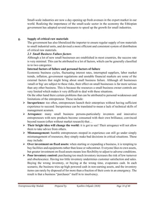 Entrepreneurship Module Prepared by: Kanbiro Orkaido (2020) Page 18 of 60
Small-scale industries are now a day opening up fresh avenues in the export market in our
world. Realizing the importance of the small-scale sector in the economy the Ethiopian
government has adopted several measures to speed up the growth for small industries.
g. Supply of critical raw materials
The government has also liberalized the importer to ensure regular supply of raw materials
to small industrial units, and devised a more efficient and consistent system of distribution
of critical raw materials.
2.3 Small Business Failure factors
Although a lot of new small businesses are established in most countries, the success rate
is very minimal. This can be attributed to a lot of factors, which can be generally classified
in to two categories:
Internal factors of failure and personal factors of failure
Economic business cycles, fluctuating interest rates, interrupted suppliers, labor market
trends, inflation, government regulations and unstable financial markets are some of the
external factors that might bring about small business failure. Although all businesses
/small or big/ are subject to these risks, their effect on small businesses is far more serious
than any other business. This is because the resources a small business owner controls are
very limited which makes it very difficult to deal with these situations.
On the other hand there certain problems that can be attributed to personal weaknesses and
limitations of the entrepreneur. These include:
 Inexperience: too often, entrepreneurs launch their enterprises without having sufficient
experience to succeed. Inexperience can be translated to mean a lack of technical skills of
management acumen.
 Arrogance: many small business persons-particularly inventors and innovative
entrepreneurs with new products become consumed with their own brilliance, convinced
beyond reason (often without market research) that…
 Their bright idea will change the world: it is got to see! Their arrogance will not allow
them to take advice from others.
 Mismanagement: humble entrepreneurs steeped in experience can still go under simply
mismanagement of resources; they simply make bad decisions in critical situations. These
may include:
 Over investment on fixed assets: when starting or expanding a business, it is tempting to
buy facilities and equipments rather than lease or subcontract. Everyone likes to own assets,
but greater investment on fixed assets means less flexibility to adjust to adverse conditions.
 Poor inventory control: purchasing too much inventory increases the risk of low turnover
and obsolescence. Having too little inventory undermines customer satisfaction and sales.
Buying the wrong inventory, or buying at the wrong time, evaporates cash. In each
scenario, the business tries up high powered cash in non-earning assets, and the inventory
items can rarely by disposed of for more than a fraction of their costs in an emergency. The
result is that a business “purchases” itself in to insolvency.
 
