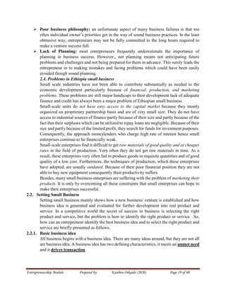 Entrepreneurship Module Prepared by: Kanbiro Orkaido (2020) Page 19 of 60
 Poor business philosophy: an unfortunate aspect of many business failures is that too
often individual owner’s priorities get in the way of sound business practices. In the least
obtrusive way, entrepreneurs may not be fully committed to the long hours required to
make a venture success full.
 Lack of Planning: most entrepreneurs frequently underestimate the importance of
planning in business success. However,, not planning means not anticipating future
problems and challenges and not being prepared for them in advance. This surely leads the
entrepreneur in to making mistakes and facing problems which could have been easily
avoided though sound planning.
2.4. Problems in Ethiopia small business
Small scale industries have not been able to contribute substantially as needed to the
economic development particularly because of financial, production, and marketing
problems. These problems are still major handicaps to their development lack of adequate
finance and credit has always been a major problem of Ethiopian small business.
Small-scale units do not have easy access to the capital market because they mostly
organized on proprietary partnership basis and are of very small size. They do not have
access to industrial sources of finance partly because of their size and partly because of the
fact that their surpluses which can be utilized to repay loans are negligible. Because of their
size and partly because of the limited profit, they search for funds for investment purposes.
Consequently, the approach moneylenders who charge high rate of interest hence small
enterprises continue to be financially weak.
Small-scale enterprises find it difficult to get raw materials of good quality and at cheaper
rates in the field of production. Very often they do not get raw materials in time. As a
result, these enterprises very often fail to produce goods in requisite quantities and of good
quality of a low cost. Furthermore, the techniques of production, which these enterprises
have adopted, are usually outdated. Because of their poor financial position they are not
able to buy new equipment consequently their productivity suffers.
Besides, many small business enterprises are suffering with the problem of marketing their
products. It is only by overcoming all these constraints that small enterprises can hope to
make their enterprises successful.
2.2. Setting Small Business
Setting small business mainly shows how a new business/ venture is established and how
business idea is generated and evaluated for further development into real product and
service. In a competitive world the secret of success in business is selecting the right
product and service, but the problem is how to identify the right product or service. So,
how can an entrepreneur identify the best business idea and to select the right product and
service are briefly presented as follows.
2.2.1. Basic business idea
All business begins with a business idea. There are many ideas around, but they are not all
are business idea. A business idea has two defining characteristics, it meets an unmet need
and it drives transaction.
 