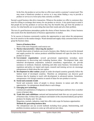 Entrepreneurship Module Prepared by: Kanbiro Orkaido (2020) Page 20 of 60
In the first, the product or service that we offer must satisfy a customer’s unmet need. This
may mean a brand-new product or service or it may mean finding a way to provide a
product or service at a lower price than currently available.
Second a good business idea drive transaction. Whatever the product we offer to customers they
must be willing to exchange their money for our product or service. A key point keep in mind is
that people do not buy products or services they buy the benefits they get from the product or
service. So what benefits are we providing that meet their needs and solve their problem.
The test of a good business atmosphere guides the choice of basic business idea. A basic business
idea results from the identification of business opportunities in market.
To be success in business consistently watches the opportunities to spot where the entrepreneur
has to be sensitive to the market changes. Watch demand and supply study consumer behavior and
grasp the business ideas.
Source of business ideas
Some of the more frequently used sources are:
1) Market characteristics / observing the market /
Careful observation of markets can reveal a business idea. Market can reveal the demand
and supply position for various products unfulfilled demand will open the door for new
product or service
2) Government organization: several government organizations nowadays assist
entrepreneurs in discovering and evaluating business ideas. Development bank, state
industrial development corporation, technical consultancy organization, etc. provide
assistance in technical, financial, marketing and other areas business. Government rule,
regulation and policy on import and export, research and training service etc encourage
entrepreneurs to think about the new option.
3) Development in other nation: people in under developed countries generally follow the
fashion trend of developed countries. Therefore an entrepreneur can discover good
business idea by keeping in touch with development in advanced nations. Sometimes,
entrepreneurs visit foreign countries in search of ideas for new product or service.
4) Social and economic trends
Social and economic status of people is always dynamic in nature and offer wide
opportunities. An entrepreneur should observe such change.
5) Emerging new technology.
Commercial exploitation of indigenous or imported technologies and know how is another
source of project idea.
6) Trade fairs and exhibitions: national and international trade fairs are very good sources
of business idea. At these fairs, producers and dealers in the concerned industry put up their
products for display and / for sale.
Magazines, journals, industries, trade fairs offer wide scope for business opportunities
Methods for generating business idea
The entrepreneur can use several methods including focus groups, brainstorming, and
problem inventory analysis to come up with and test new ideas.
 