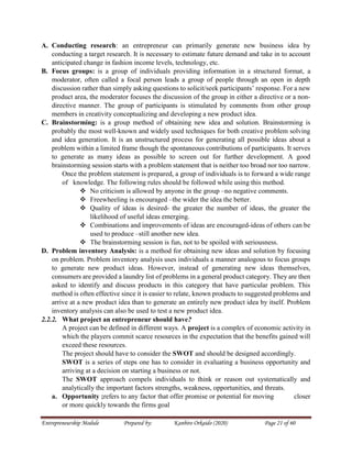 Entrepreneurship Module Prepared by: Kanbiro Orkaido (2020) Page 21 of 60
A. Conducting research: an entrepreneur can primarily generate new business idea by
conducting a target research. It is necessary to estimate future demand and take in to account
anticipated change in fashion income levels, technology, etc.
B. Focus groups: is a group of individuals providing information in a structured format, a
moderator, often called a focal person leads a group of people through an open in depth
discussion rather than simply asking questions to solicit/seek participants’ response. For a new
product area, the moderator focuses the discussion of the group in either a directive or a non-
directive manner. The group of participants is stimulated by comments from other group
members in creativity conceptualizing and developing a new product idea.
C. Brainstorming: is a group method of obtaining new idea and solution. Brainstorming is
probably the most well-known and widely used techniques for both creative problem solving
and idea generation. It is an unstructured process for generating all possible ideas about a
problem within a limited frame though the spontaneous contributions of participants. It serves
to generate as many ideas as possible to screen out for further development. A good
brainstorming session starts with a problem statement that is neither too broad nor too narrow.
Once the problem statement is prepared, a group of individuals is to forward a wide range
of knowledge. The following rules should be followed while using this method.
 No criticism is allowed by anyone in the group –no negative comments.
 Freewheeling is encouraged –the wider the idea the better.
 Quality of ideas is desired- the greater the number of ideas, the greater the
likelihood of useful ideas emerging.
 Combinations and improvements of ideas are encouraged-ideas of others can be
used to produce –still another new idea.
 The brainstorming session is fun, not to be spoiled with seriousness.
D. Problem inventory Analysis: is a method for obtaining new ideas and solution by focusing
on problem. Problem inventory analysis uses individuals a manner analogous to focus groups
to generate new product ideas. However, instead of generating new ideas themselves,
consumers are provided a laundry list of problems in a general product category. They are then
asked to identify and discuss products in this category that have particular problem. This
method is often effective since it is easier to relate, known products to suggested problems and
arrive at a new product idea than to generate an entirely new product idea by itself. Problem
inventory analysis can also be used to test a new product idea.
2.2.2. What project an entrepreneur should have?
A project can be defined in different ways. A project is a complex of economic activity in
which the players commit scarce resources in the expectation that the benefits gained will
exceed these resources.
The project should have to consider the SWOT and should be designed accordingly.
SWOT is a series of steps one has to consider in evaluating a business opportunity and
arriving at a decision on starting a business or not.
The SWOT approach compels individuals to think or reason out systematically and
analytically the important factors strengths, weakness, opportunities, and threats.
a. Opportunity ;refers to any factor that offer promise or potential for moving closer
or more quickly towards the firms goal
 