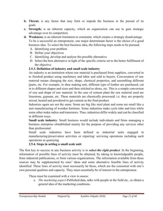 Entrepreneurship Module Prepared by: Kanbiro Orkaido (2020) Page 22 of 60
b. Threat; is any factor that may limit or impede the business in the pursuit of its
goals
c. Strength; is an inherent capacity, which an organization can use to gain strategic
advantage over its competitors.
d. Weakness; is an inherent limitation or constraint, which creates a strategic disadvantage.
To be a successful an entrepreneur, one major determinant factor is the choice of a good
business idea. To select the best business idea, the following steps needs to be pursued.
A. Identifying your problem
B. Define your objectives
C. Identifying ,develop and analyze the possible alternative
D. Select the best alternative in light of the specific criteria set to the better fulfillment of
the objective.
2.5.3. Definition of industry and small scale industry
An industry is an institution where raw material is purchased from suppliers, converted in
to finished product using machinery and labor and sold to buyers. Conversation of raw
material means changing the size, shape, chemical properties, and assembling different
[parts, etc .For example, in shoe making unit, different type of leather are purchased, cut
in to different shapes and sizes and then stitched as shoes, etc. This is a simple conversion
of size and shape of raw material. In the case of cement plant the raw material used are
limestone, gypsum, etc. These materials are chemically processed, i.e. they are properly
mixed, heated and powdered to get cement as the final product.
Industries again are not the same. Some are big like steel plant and some are small like a
unit manufacturing of wooden furniture. Some industries make cycle tube and tires while
some other make radios and transistors. Thus, industries differ widely and can be classified
in different ways.
Small scale industry: Small business would include individuals and firms managing a
business enterprise e4stablished mainly for the purpose of providing any services other
than professional.
Small scale industries have been defined as industrial units engaged in
manufacturing/preservation activities or repairing/ servicing operations including such
operations as quarrying.
2.5.4. Steps in setting a small scale unit
The first key to success in any business activity is to select the right product. In the beginning,
information of possible lines of activity must be obtained, by taking to knowledgeable people,
from industrial publications, or from various organizations. The information available from these
sources may be supplemented by ones’ ideas and some alternative feasible lines of activity
identified. These lines of activity must necessarily be those, which are the consistent with one’s
own personal qualities and capacity. They must essentially be of interest to the entrepreneur.
These must be examined with a view to assess:
a. The marketing aspect-Published data, talks with people in the field etc., to obtain a
general idea of the marketing conditions.
 