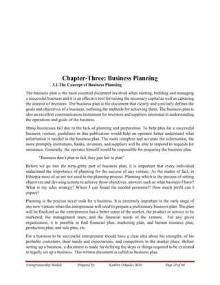 Entrepreneurship Module Prepared by: Kanbiro Orkaido (2020) Page 24 of 60
Chapter-Three: Business Planning
3.1.The Concept of Business Planning
The business plan is the most essential document involved when starting, building and managing
a successful business and it is an effective tool for raising the necessary capital as well as capturing
the interest of investors. The business plan is the document that clearly and concisely defines the
goals and objectives of a business, outlining the methods for achieving them. The business plan is
also an excellent communication instrument for investors and suppliers interested in understanding
the operations and goals of the business.
Many businesses fail due to the lack of planning and preparation. To help plan for a successful
business venture, guidelines in this publication would help an operator better understand what
information is needed in the business plan. The more complete and accurate the information, the
more promptly institutions, banks, investors, and suppliers will be able to respond to requests for
assistance. Generally, the operator himself would be responsible for preparing the business plan.
“Business don’t plan to fail, they just fail to plan”
Before we go into the nitty-gritty part of business plan, it is important that every individual
understand the importance of planning for the success of any venture. As the matter of fact, in
Ethiopia most of us are not used to the planning process. Planning which is the process of setting
objectives and devising actions to achieve those objectives, answers such as what business I have?
What is my sales strategy? Where I can found the needed personnel? How much profit can I
expect?
Planning is the process never ends for a business. It is extremely important in the early stage of
any new venture when the entrepreneur will need to prepare a preliminary business plan. The plan
will be finalized as the entrepreneur has a better sense of the market, the product or service to be
marketed, the management team, and the financial needs of the venture. For any given
organization, it is possible to find financial plan, marketing plan, and human resource plan,
production plan, and sale plan, etc.
For a business to be successful entrepreneur should have a clear idea about his strengths, of his
probable customers, their needs and expectations, and competitors in the market place. Before
setting up a business, a document is made for defining the steps or things required to be executed
to legally set up a business. This written document is called as business plan.
 