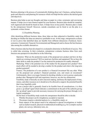 Entrepreneurship Module Prepared by: Kanbiro Orkaido (2020) Page 25 of 60
Business planning is the process of systematically thinking about one’s business, setting business
goals and objectives and planning for resources which will help him/her achieve the desired goals
and objectives.
Business plan helps us put our thoughts and ideas on paper in a clear, systematic and convincing
manner. It helps you to raise finance/capital for your business. Business plan should be complete,
well organized and should be based on facts. It helps focus on key points. Business plan is made
by the entrepreneur himself. However, outside consultants can be hired to set the plan in a
systematic written format.
3.2.Feasibility Planning
After identifying different business ideas, these ideas are then subjected to feasibility study for
deciding on whether the ideas are attractive/ profitable or not. At this stage, entrepreneurs evaluate
or test to prove that identified ideas are feasible from different dimensions (Technical, Socio-
economic, Commercial, Financial, Environmental and Managerial) and to choose the best business
idea among the available alternatives.
After a business idea has been developed it is evaluated to determine its likelihood of success. This
is called idea screening. In their evaluation, entrepreneur evaluates business ideas from each
function area perspectives described as in the following:
Operation: What are the production needs of the proposed new product and how do they
match our existing resources? Will we need new facilities and equipment? Do we have the
labor skills to make the product? Can the material for production be readily obtained?
Marketing: What is the potential size of the market for the proposed new product? How
much effort will be needed to develop a market for the product and what is the long-term
product potential?
Finance: The production of a new product is a financial investment like any other. What
are the proposed new product’s financial potential, cost, and return on investment?
Unfortunately, there is no magic formula for deciding whether or not to pursue a particular
product idea. Managerial skill and experience, however, are also key dimensions.
Feasibility study is basically an aid to decision making, and hence the deployment of time,
money, and other resources on it should never be allowed to outgrow the potential benefits
that it may hopefully yield.
In case a project idea is generally found to be feasible from all considerations, it is then
given a `go-ahead' signal which indicates a commitment on the part of the authority giving
the `go-ahead' signal to provide necessary resources for carrying the project through, to its
logical completion.
On the basis of feasibility study results the entrepreneur should be able to decide:
i. Whether the project can be straightaway accepted or rejected,
ii. The project requires a detailed analysis (i.e. a feasibility study), or
iii. Some aspects of the project need to be subjected to special investigations or studies
such as market research, physical or mathematical modeling (e.g. for a complex nuclear
plant), site surveys, laboratory tests, etc.
 