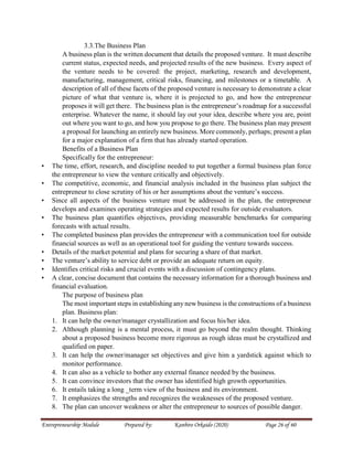 Entrepreneurship Module Prepared by: Kanbiro Orkaido (2020) Page 26 of 60
3.3.The Business Plan
A business plan is the written document that details the proposed venture. It must describe
current status, expected needs, and projected results of the new business. Every aspect of
the venture needs to be covered: the project, marketing, research and development,
manufacturing, management, critical risks, financing, and milestones or a timetable. A
description of all of these facets of the proposed venture is necessary to demonstrate a clear
picture of what that venture is, where it is projected to go, and how the entrepreneur
proposes it will get there. The business plan is the entrepreneur’s roadmap for a successful
enterprise. Whatever the name, it should lay out your idea, describe where you are, point
out where you want to go, and how you propose to go there. The business plan may present
a proposal for launching an entirely new business. More commonly, perhaps; present a plan
for a major explanation of a firm that has already started operation.
Benefits of a Business Plan
Specifically for the entrepreneur:
• The time, effort, research, and discipline needed to put together a formal business plan force
the entrepreneur to view the venture critically and objectively.
• The competitive, economic, and financial analysis included in the business plan subject the
entrepreneur to close scrutiny of his or her assumptions about the venture’s success.
• Since all aspects of the business venture must be addressed in the plan, the entrepreneur
develops and examines operating strategies and expected results for outside evaluators.
• The business plan quantifies objectives, providing measurable benchmarks for comparing
forecasts with actual results.
• The completed business plan provides the entrepreneur with a communication tool for outside
financial sources as well as an operational tool for guiding the venture towards success.
• Details of the market potential and plans for securing a share of that market.
• The venture’s ability to service debt or provide an adequate return on equity.
• Identifies critical risks and crucial events with a discussion of contingency plans.
• A clear, concise document that contains the necessary information for a thorough business and
financial evaluation.
The purpose of business plan
The most important steps in establishing any new business is the constructions of a business
plan. Business plan:
1. It can help the owner/manager crystallization and focus his/her idea.
2. Although planning is a mental process, it must go beyond the realm thought. Thinking
about a proposed business become more rigorous as rough ideas must be crystallized and
qualified on paper.
3. It can help the owner/manager set objectives and give him a yardstick against which to
monitor performance.
4. It can also as a vehicle to bother any external finance needed by the business.
5. It can convince investors that the owner has identified high growth opportunities.
6. It entails taking a long _term view of the business and its environment.
7. It emphasizes the strengths and recognizes the weaknesses of the proposed venture.
8. The plan can uncover weakness or alter the entrepreneur to sources of possible danger.
 