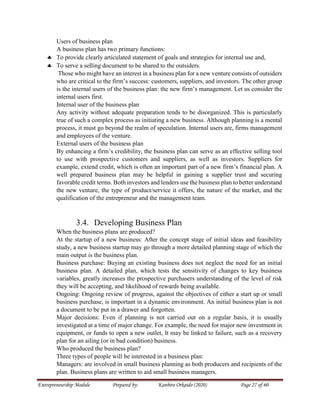 Entrepreneurship Module Prepared by: Kanbiro Orkaido (2020) Page 27 of 60
Users of business plan
A business plan has two primary functions:
 To provide clearly articulated statement of goals and strategies for internal use and,
 To serve a selling document to be shared to the outsiders.
Those who might have an interest in a business plan for a new venture consists of outsiders
who are critical to the firm’s success: customers, suppliers, and investors. The other group
is the internal users of the business plan: the new firm’s management. Let us consider the
internal users first.
Internal user of the business plan
Any activity without adequate preparation tends to be disorganized. This is particularly
true of such a complex process as initiating a new business. Although planning is a mental
process, it must go beyond the realm of speculation. Internal users are, firms management
and employees of the venture.
External users of the business plan
By enhancing a firm’s credibility, the business plan can serve as an effective selling tool
to use with prospective customers and suppliers, as well as investors. Suppliers for
example, extend credit, which is often an important part of a new firm’s financial plan. A
well prepared business plan may be helpful in gaining a supplier trust and securing
favorable credit terms. Both investors and lenders use the business plan to better understand
the new venture, the type of product/service it offers, the nature of the market, and the
qualification of the entrepreneur and the management team.
3.4. Developing Business Plan
When the business plans are produced?
At the startup of a new business: After the concept stage of initial ideas and feasibility
study, a new business startup may go through a more detailed planning stage of which the
main output is the business plan.
Business purchase: Buying an existing business does not neglect the need for an initial
business plan. A detailed plan, which tests the sensitivity of changes to key business
variables, greatly increases the prospective purchasers understanding of the level of risk
they will be accepting, and likelihood of rewards being available.
Ongoing: Ongoing review of progress, against the objectives of either a start up or small
business purchase, is important in a dynamic environment. An initial business plan is not
a document to be put in a drawer and forgotten.
Major decisions: Even if planning is not carried out on a regular basis, it is usually
investigated at a time of major change. For example, the need for major new investment in
equipment, or funds to open a new outlet, It may be linked to failure, such as a recovery
plan for an ailing (or in bad condition) business.
Who produced the business plan?
Three types of people will be interested in a business plan:
Managers: are involved in small business planning as both producers and recipients of the
plan. Business plans are written to aid small business managers.
 