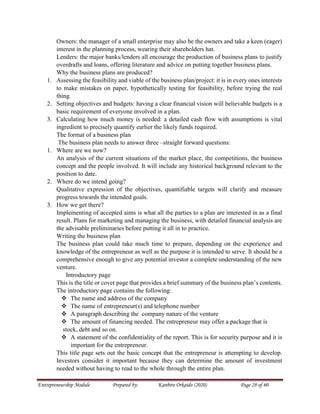 Entrepreneurship Module Prepared by: Kanbiro Orkaido (2020) Page 28 of 60
Owners: the manager of a small enterprise may also be the owners and take a keen (eager)
interest in the planning process, wearing their shareholders hat.
Lenders: the major banks/lenders all encourage the production of business plans to justify
overdrafts and loans, offering literature and advice on putting together business plans.
Why the business plans are produced?
1. Assessing the feasibility and viable of the business plan/project: it is in every ones interests
to make mistakes on paper, hypothetically testing for feasibility, before trying the real
thing.
2. Setting objectives and budgets: having a clear financial vision will believable budgets is a
basic requirement of everyone involved in a plan.
3. Calculating how much money is needed: a detailed cash flow with assumptions is vital
ingredient to precisely quantify earlier the likely funds required.
The format of a business plan
The business plan needs to answer three –straight forward questions:
1. Where are we now?
An analysis of the current situations of the market place, the competitions, the business
concept and the people involved. It will include any historical background relevant to the
position to date.
2. Where do we intend going?
Qualitative expression of the objectives, quantifiable targets will clarify and measure
progress towards the intended goals.
3. How we get there?
Implementing of accepted aims is what all the parties to a plan are interested in as a final
result. Plans for marketing and managing the business, with detailed financial analysis are
the advisable preliminaries before putting it all in to practice.
Writing the business plan
The business plan could take much time to prepare, depending on the experience and
knowledge of the entrepreneur as well as the purpose it is intended to serve. It should be a
comprehensive enough to give any potential investor a complete understanding of the new
venture.
Introductory page
This is the title or cover page that provides a brief summary of the business plan’s contents.
The introductory page contains the following:
 The name and address of the company
 The name of entrepreneur(s) and telephone number
 A paragraph describing the company nature of the venture
 The amount of financing needed. The entrepreneur may offer a package that is
stock, debt and so on.
 A statement of the confidentiality of the report. This is for security purpose and it is
important for the entrepreneur.
This title page sets out the basic concept that the entrepreneur is attempting to develop.
Investors consider it important because they can determine the amount of investment
needed without having to read to the whole through the entire plan.
 