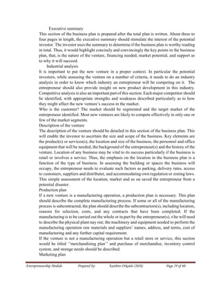 Entrepreneurship Module Prepared by: Kanbiro Orkaido (2020) Page 29 of 60
Executive summary
This section of the business plan is prepared after the total plan is written. About three to
four pages in length, the executive summary should stimulate the interest of the potential
investor. The investor uses the summary to determine if the business plan is worthy reading
in total. Thus, it would highlight concisely and convincingly the key points in the business
plan, that, is the nature of the venture, financing needed, market potential, and support as
to why it will succeed.
Industrial analysis
It is important to put the new venture in a proper context. In particular the potential
investors, while assessing the venture on a number of criteria, it needs to do an industry
analysis in order to know which industry an entrepreneur will be competing on it. The
entrepreneur should also provide insight on new product development in this industry.
Competitive analysis is also an important part of this section. Each major competitor should
be identified, with appropriate strengths and weakness described particularly as to how
they might affect the new venture’s success in the market.
Who is the customer? The market should be segmented and the target market of the
entrepreneur identified. Most new ventures are likely to compete effectively in only one or
few of the market segments.
Description of the venture
The description of the venture should be detailed in this section of the business plan. This
will enable the investor to ascertain the size and scope of the business. Key elements are
the product(s) or services(s), the location and size of the business, the personnel and office
equipment that will be needed, the background of the entrepreneur(s) and the history of the
venture. Location of any business may be vital to its success particularly if the business is
retail or involves a service. Thus, the emphasis on the location in the business plan is a
function of the type of business. In assessing the building or spaces the business will
occupy, the entrepreneur needs to evaluate such factors as parking, delivery rates, access
to customers, suppliers and distributer, and accommodating own regulation or zoning laws.
This simple assessment of the location, market and so on saved the entrepreneur from a
potential disaster.
Production plan
If a new venture is a manufacturing operation, a production plan is necessary. This plan
should describe the complete manufacturing process. If some or all of the manufacturing
process is subcontracted, the plan should describe the subcontractors(s), including location,
reasons for selection, costs, and any contracts that have been completed. If the
manufacturing is to be carried out the whole or in part by the entrepreneur(s), she will need
to describe the physical plant nay out; the machinery and equipment needed to perform the
manufacturing operation raw materials and suppliers’ names, address, and terms, cost of
manufacturing and any further capital requirement.
If the venture is not a manufacturing operation but a retail store or service, this section
would be titled ‘’merchandising plan’’ and purchase of merchandise, inventory control
system, and storage needs should be described.
Marketing plan
 