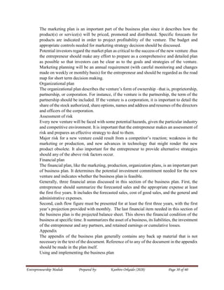 Entrepreneurship Module Prepared by: Kanbiro Orkaido (2020) Page 30 of 60
The marketing plan is an important part of the business plan since it describes how the
product(s) or service(s) will be priced, promoted and distributed. Specific forecasts for
products are indicated in order to project profitability of the venture. The budget and
appropriate controls needed for marketing strategy decision should be discussed.
Potential investors regard the market plan as critical to the success of the new venture .thus
the entrepreneur should make any effort to prepare as a comprehensive and detailed plan
as possible so that investors can be clear as to the goals and strategies of the venture.
Marketing planning will be an annual requirement (with careful monitoring and changes
made on weekly or monthly basis) for the entrepreneur and should be regarded as the road
map for short term decision making.
Organizational plan
The organizational plan describes the venture’s form of ownership –that is, proprietorship,
partnership, or corporation. For instance, if the venture is the partnership, the term of the
partnership should be included. If the venture is a corporation, it is important to detail the
share of the stock authorized, share options, names and address and resumes of the directors
and officers of the corporation.
Assessment of risk
Every new venture will be faced with some potential hazards, given the particular industry
and competitive environment. It is important that the entrepreneur makes an assessment of
risk and prepares an effective strategy to deal to them.
Major risk for a new venture could result from a competitor’s reaction; weakness in the
marketing or production, and new advances in technology that might render the new
product obsolete. It also important for the entrepreneur to provide alternative strategies
should any of the above risk factors occur.
Financial plan
The financial plan, like the marketing, production, organization plans, is an important part
of business plan. It determines the potential investment commitment needed for the new
venture and indicates whether the business plan is feasible.
Generally, three financial areas discussed in this section of the business plan. First, the
entrepreneur should summarize the forecasted sales and the appropriate expense at least
the first five years. It includes the forecasted sales, cost of good sales, and the general and
administrative expenses.
Second, cash flow figure must be presented for at least the first three years, with the first
year’s projection provided with monthly. The last financial item needed in this section of
the business plan is the projected balance sheet. This shows the financial condition of the
business at specific time. It summarizes the asset of a business, its liabilities, the investment
of the entrepreneur and any partners, and retained earnings or cumulative losses.
Appendix
The appendix of the business plan generally contains any back up material that is not
necessary in the text of the document. Reference of to any of the document in the appendix
should be made in the plan itself.
Using and implementing the business plan
 