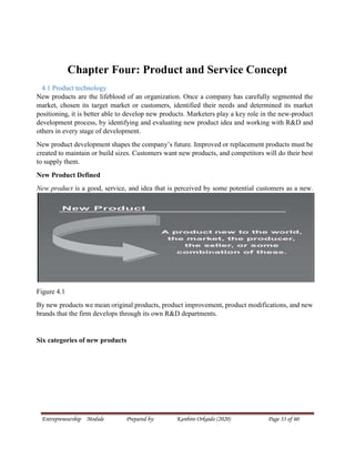 Entrepreneurship Module Prepared by: Kanbiro Orkaido (2020) Page 33 of 60
Chapter Four: Product and Service Concept
4.1 Product technology
New products are the lifeblood of an organization. Once a company has carefully segmented the
market, chosen its target market or customers, identified their needs and determined its market
positioning, it is better able to develop new products. Marketers play a key role in the new-product
development process, by identifying and evaluating new product idea and working with R&D and
others in every stage of development.
New product development shapes the company’s future. Improved or replacement products must be
created to maintain or build sizes. Customers want new products, and competitors will do their best
to supply them.
New Product Defined
New product is a good, service, and idea that is perceived by some potential customers as a new.
Figure 4.1
By new products we mean original products, product improvement, product modifications, and new
brands that the firm develops through its own R&D departments.
Six categories of new products
 