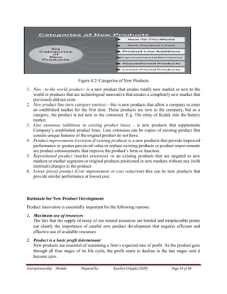Entrepreneurship Module Prepared by: Kanbiro Orkaido (2020) Page 34 of 60
Figure 4.2፡ Categories of New Products
1. New –to-the world product-: is a new product that creates totally new market or new to the
world or products that are technological innovative that creates a completely new market that
previously did not exist.
2. New product line (new category entries) – this is new products that allow a company to enter
an established market for the first time. These products are new to the company, but as a
category, the product is not new to the consumer. E.g. The entry of Kodak into the battery
market.
3. Line extension (additions to existing product lines) – is new products that supplements
Company’s established product lines. Line extension can be copies of existing product that
contain unique features of the original product do not have.
4. Product improvements (revision of existing product)-is a new products that provide improved
performance or greater perceived value or replace existing products or product improvements
are product entrancements that improve the product’s form or function.
5. Repositioned product (market extension) -is an existing products that are targeted to new
markets or market segments or original products positioned in new markets without any (with
minimal) changes to the product.
6. Lower priced product (Cost improvement or cost reduction)–this can be new products that
provide similar performance at lowest cost.
Rationale for New Product Development
Product innovation is essentially important for the following reasons:
1. Maximum use of resources
The fact that the supply of many of our natural resources are limited and irreplaceable points
out clearly the importance of careful new product development that requires efficient and
effective use of available resources
2. Product is a basic profit determinant
New products are essential of sustaining a firm’s expected rate of profit. As the product goes
through all four stages of its life cycle, the profit starts to decline in the late stages unit it
become zero.
 