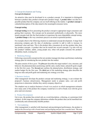 Entrepreneurship Module Prepared by: Kanbiro Orkaido (2020) Page 37 of 60
3. Concept development and Testing
Concept development
An attractive idea must be developed in to a product concept. It is important to distinguish
between a product idea, product concept and a product image. A product idea is an idea for a
possible product that the company can see itself offering to the market. A product concept is
a detailed description of the idea stated in the meaningful consumer terms.
Concept testing
Concept testing involves presenting the product concept to appropriate target consumers and
getting their reactions. The concept can be presented symbolically or physically. The more
tested concepts look like the final product or experience the more dependable concept testing.
A product image is the way consumers perceive an actual or potential product.
For example observe the following situation to understand concept development. A large food
processing company gets the idea of producing a powder to add to milk to increase its
nutritional value and taste. This is the product idea, consumers do not buy product idea; they
buy product concepts. A product idea can be turned into several concepts. E.g who will use
this product? (Infants, adults, young people etc), when will people consume this product?
(Breakfast, lunch, evening etc)
4. Marketing Strategy
Following a successful concept test the new product manager develops a preliminary marketing
strategy plan for introducing the new product into the market.
The plan consists of three parts. The first part describes the target market’s size, structure, and
behavior; the planned product positioning; and the sales, market share, and profit goals sought
in the first few years. The Second part outlines the planned price, distribution strategy, and
market budget for the first year. The third part of the marketing strategy plan describes the
long-run sales and profit goals and marketing mix strategy over time.
5. Business Analysis
After management develops the product concept and marketing strategy, it can evaluate the
proposal’s business attractiveness. Management needs to prepare sales; cost and profit
projections to determine whether they satisfy company objectives.
The simplest way to analyze business is break even analysis in which management estimates
how many units of the product the company would have to sell to break even with the given
price and cost structure.
6. Product Development
Up to now, the product has existed only as a word description, a drawing, or a prototype (trial
product). At this stage the company determines whether the product idea can be translated into
a technically and commercially feasible product.
7. Test marketing
After management is satisfied with functional and psychological performance, the product is
ready to be dressed up with a brand name and packaging and put into a market taste. The new
 