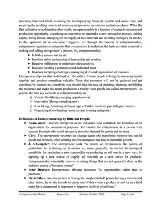 Entrepreneurship Module Prepared by: Kanbiro Orkaido (2020) Page 3 of 60
necessary time and effort, assuming the accompanying financial, psychic and social risks, and
receiving the resulting rewards of monetary and personal satisfaction and independence. When the
first definition is explained in other words, entrepreneurship is a function of seeing investment and
production opportunity, organizing an enterprise to undertake a new production process, raising
capital, hiring labour, arranging for the supply of raw materials and selecting managers for the day
to day operation of an enterprise (Higgins). I.e. through the process of entrepreneurship,
entrepreneur organizes an enterprise that is committed to undertake the basic activities essential in
making and selling entrepreneur’s product. So, entrepreneurship:
Is both a science and an art
Involves vision and passion of innovation and creation
Requires willingness to undertake calculated risk
Involves building a committed and dedicated team
Involves accepting challenges, managing skills and organization of resources
Entrepreneurship can also be defined as the ability of some people to bring the necessary inputs
together and produce something valuable. Note that resources will not be gathered and get
combined by themselves, somebody else should take the task of deciding, planning, mobilizing
the resources and make the actual production a reality; such people are called entrepreneurs. In
general the four key elements in entrepreneurship are:
a) Vision (Identifying emerging opportunities)
b) Innovation (Doing something new)
c) Risk taking (Assuming different types of risks: financial, psychological, social)
d) Organizing (Coordinating resources and creating enterprise)
Definitions of Entrepreneurship by Different People:
Adam smith: Describe enterpriser as an individual who undertook the formation of an
organization for commercial purposes. He viewed the entrepreneur as a person with
unusual foresight who could recognize potential demand for goods and services.
Carl: The entrepreneur becomes the change agent who transforms resource into useful
goods and services, often creating the circumstances that lead to industrial growth.
J. Schumpeter: The entrepreneur seek "to reform or revolutionize the pattern of
production by exploiting an invention or, more generally, an untried technological
possibility for producing a new commodity or producing an old one in a new way, by
opening up a new source of supply of materials or a new outlet for products.
Entrepreneurship essentially consists in doing things that are not generally done in the
ordinary course of business routine"
Peter Drucker: Entrepreneurs allocate resources "to opportunities rather than to
problems."
David Silver: An entrepreneur is "energetic, single-minded" person having a mission and
clear vision, he or she intends to create out of this vision a product or service in a field
many have determined is important to improve the lives of millions."
 
