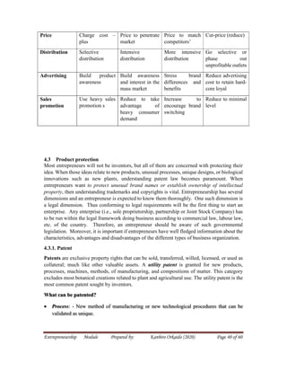Entrepreneurship Module Prepared by: Kanbiro Orkaido (2020) Page 40 of 60
Price Charge cost –
plus
Price to penetrate
market
Price to match
competitors’
Cut-price (reduce)
Distribution Selective
distribution
Intensive
distribution
More intensive
distribution
Go selective or
phase out
unprofitable outlets
Advertising Build product
awareness
Build awareness
and interest in the
mass market
Stress brand
differences and
benefits
Reduce advertising
cost to retain hard-
core loyal
Sales
promotion
Use heavy sales
promotion s
Reduce to take
advantage of
heavy consumer
demand
Increase to
encourage brand
switching
Reduce to minimal
level
4.3 Product protection
Most entrepreneurs will not be inventors, but all of them are concerned with protecting their
idea. When those ideas relate to new products, unusual processes, unique designs, or biological
innovations such as new plants, understanding patent law becomes paramount. When
entrepreneurs want to protect unusual brand names or establish ownership of intellectual
property, then understanding trademarks and copyrights is vital. Entrepreneurship has several
dimensions and an entrepreneur is expected to know them thoroughly. One such dimension is
a legal dimension. Thus conforming to legal requirements will be the first thing to start an
enterprise. Any enterprise (i.e., sole proprietorship, partnership or Joint Stock Company) has
to be run within the legal framework doing business according to commercial law, labour law,
etc. of the country. Therefore, an entrepreneur should be aware of such governmental
legislation. Moreover, it is important if entrepreneurs have well fledged information about the
characteristics, advantages and disadvantages of the different types of business organization.
4.3.1. Patent
Patents are exclusive property rights that can be sold, transferred, willed, licensed, or used as
collateral; much like other valuable assets. A utility patent is granted for new products,
processes, machines, methods, of manufacturing, and compositions of matter. This category
excludes most botanical creations related to plant and agricultural use. The utility patent is the
most common patent sought by inventors.
What can be patented?
 Process: - New method of manufacturing or new technological procedures that can be
validated as unique.
 