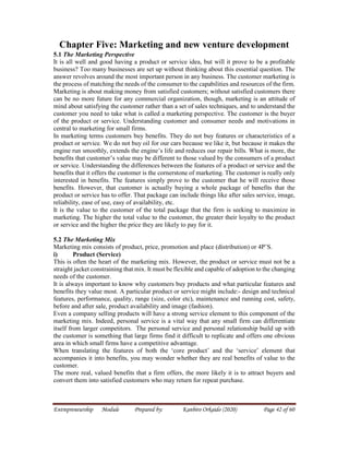 Entrepreneurship Module Prepared by: Kanbiro Orkaido (2020) Page 42 of 60
Chapter Five: Marketing and new venture development
5.1 The Marketing Perspective
It is all well and good having a product or service idea, but will it prove to be a profitable
business? Too many businesses are set up without thinking about this essential question. The
answer revolves around the most important person in any business. The customer marketing is
the process of matching the needs of the consumer to the capabilities and resources of the firm.
Marketing is about making money from satisfied customers; without satisfied customers there
can be no more future for any commercial organization, though, marketing is an attitude of
mind about satisfying the customer rather than a set of sales techniques, and to understand the
customer you need to take what is called a marketing perspective. The customer is the buyer
of the product or service. Understanding customer and consumer needs and motivations in
central to marketing for small firms.
In marketing terms customers buy benefits. They do not buy features or characteristics of a
product or service. We do not buy oil for our cars because we like it, but because it makes the
engine run smoothly, extends the engine’s life and reduces our repair bills. What is more, the
benefits that customer’s value may be different to those valued by the consumers of a product
or service. Understanding the differences between the features of a product or service and the
benefits that it offers the customer is the cornerstone of marketing. The customer is really only
interested in benefits. The features simply prove to the customer that he will receive those
benefits. However, that customer is actually buying a whole package of benefits that the
product or service has to offer. That package can include things like after sales service, image,
reliability, ease of use, easy of availability, etc.
It is the value to the customer of the total package that the firm is seeking to maximize in
marketing. The higher the total value to the customer, the greater their loyalty to the product
or service and the higher the price they are likely to pay for it.
5.2 The Marketing Mix
Marketing mix consists of product, price, promotion and place (distribution) or 4P’S.
i) Product (Service)
This is often the heart of the marketing mix. However, the product or service must not be a
straight jacket constraining that mix. It must be flexible and capable of adoption to the changing
needs of the customer.
It is always important to know why customers buy products and what particular features and
benefits they value most. A particular product or service might include:- design and technical
features, performance, quality, range (size, color etc), maintenance and running cost, safety,
before and after sale, product availability and image (fashion).
Even a company selling products will have a strong service element to this component of the
marketing mix. Indeed, personal service is a vital way that any small firm can differentiate
itself from larger competitors. The personal service and personal relationship build up with
the customer is something that large firms find it difficult to replicate and offers one obvious
area in which small firms have a competitive advantage.
When translating the features of both the ‘core product’ and the ‘service’ element that
accompanies it into benefits, you may wonder whether they are real benefits of value to the
customer.
The more real, valued benefits that a firm offers, the more likely it is to attract buyers and
convert them into satisfied customers who may return for repeat purchase.
 