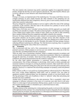 Entrepreneurship Module Prepared by: Kanbiro Orkaido (2020) Page 43 of 60
This also explains why customers may prefer a particular supplier of an apparently identical
product; despite the fact they are more expensive than Rivals. The other benefits offered, such
as service, add up to a more attractive and valued benefit package.
ii) Price
Pricing is of course, an important part of the marketing mix. Too many small firms, however,
compete primarily on price simply because the other elements in the marketing mix are
insufficiently different from their competitors. However, price is more usually a barrier to sales
rather than a positive inducement.
The price charged for a particular product or service ought to reflect the value of the ‘package
of benefits, to the customer, often the value to the customer for a product or service can be
different in different circumstances.
Many firms, of all sizes, use a ‘cost-plus’ pricing formula with this approach you simply add
up all the costs and add on a margin. The option of pricing high or ‘skimming may seem strange
at first, Higher prices implies lower volume of sales, unless you are able to offer something
that is uniquely different from the competition and highly valued by the customer.
However, for many smaller firms lower sales volume is not necessarily a bad thing. It means
that greater attention can be paid to quality, customer service and other elements of the
marketing mix, there by justifying the higher price. The price charged out to reflect what the
market will bear for that product or service. Normally, the market will bear arrange of prices,
reflecting different marketing mix offerings. The final decision on pricing, then, is a question
of judgment reflecting the value of that mix to consumers.
iii) Promotion
This is concerned with how well a firm communicates its sales message to existing and
potential customers. When products or services are very similar, this is often one of the few
ways that they can differentiated from the competition.
There are many ways of promoting a business. When a company promotes its products and
services directly to potential customers it is called direct promotion. Often this is undertaken
through the sales force. It includes:- direct face-to-face selling, telephone selling, direct mail,
exhibitions and special demonstrations but this method is expensive.
On the other hand indirect presentation is concerned with the mass techniques of
communication. One of these techniques is advertising, which seeks to inform, persuade and
remained (reinforce) messages to existing & potential customers. Most small firms start out
relying heavily on personal selling, but as they grow the real cost of this activity become more
apparent. However it is important that advertising campaigns are properly costed and planned
in advance.
Public relation, or PR, is a very good way of getting publicity without paying for it. Most firms
have news worthy things happening within them, such as contracts won, new plant or
equipment installed, expansion plans, new developments, awards or even local charity work.
The big advantage of this sort of publicity is that it is ‘editorial’ rather than advertising and
therefore has more credibility.
Another form of indirect promotion is the sales promotion. This is essentially a short term
campaign to influence customers to buy more or to motivate your sales force to sell more.
There is a wide range of sales promotions offering money, goods or services as inducements.
The essential element is that it is intended to give a short-term boost to sales.
iv) Place (distribution)
The place element of the marketing mix is about getting the goods or services to the right place
at the right time for the customer. For a shop that means location, frequently the most important
element of the mix for them. For other business it is about physical distribution (moving goods)
and distribution channels (which outlets to use).
 