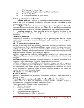 Entrepreneurship Module Prepared by: Kanbiro Orkaido (2020) Page 45 of 60
 Who buys and why do they buy?
 What are they looking for in the way of features and prices?
 Where do they shop?
 What are their images of different brands?
Methods of collecting market information
1. Personal interviews – these are for collecting qualitative data particularly on attitudes,
behavior and even the language the customer might use. However, interviews are time
consuming and expensive.
2. Telephone interview – there are increasingly being used simply because they are for
cheaper than personal interviews. However, the sample may be biased by considering only
telephone owners and it is difficult to contain ‘body language’ that is possible on interview.
3. Postal questionnaires – these are quick & low cost. However, it is easy for the
respondent to refuse or forget to respond. Questionnaires are used to collect simple, factual
information.
Attention to competitors
Anticipating in competitors’ moves and knowing how to react quickly and decisively. It may
want to initiate some surprise moves; in which case it needs to anticipate how its competitors
will respond.
5.4. The Marketing Intelligence System
Whereas the internal records system supplies results data, the marketing intelligence system
supplies happenings data. A marketing intelligence system is a set of procedures and sources
used by managers to obtain everyday information about developments in the marketing
environment. Marketing intelligence refers to any useful information that could be used by
marketing managers to enhance their competitive positions.
Marketing managers collect marketing intelligence by reading books, newspapers, and trade
publications, talking to customers, suppliers and distributors, and meeting with other company
managers.
Marketing intelligence is systematic collection and analysis of available information about
competitors and developments in the market place (marketing environment).
Marketing intelligence can collected from people inside the company (executives, engineers,
and scientists, purchasing agents, and sales force,) and outside the company (suppliers, resellers
and key customers) or it can be get good information by observing competitors and also by
buying and analyzing competitors’ products, monitor their sales, check for new patents and
examine various types of physical evidence.
5.5. Industry and Competitive analysis
A. Industry Analysis
An industry is a group of firms producing a similar product or services. Such as soft drink or
financial services.
Porter’s Approach to Industry Analysis (The Five-Force Model of Competition)
Michael porter, in his book on competitive advantage provides a structural analysis of
industries that he claims goes some ways towards profitability.
Porter claims that five forces determine competitiveness.
a) Threat of new entrant
b) Competitive rivalry
c) Threat of substitute products
d) The bargaining power of suppliers
e) The bargaining power of buyers (customers)
 