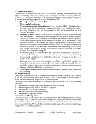 Entrepreneurship Module Prepared by: Kanbiro Orkaido (2020) Page 46 of 60
a. Threat of new entrant
Entry barrier: - is an obstruction that makes it difficult for a company to enter an industry. New
entry to an industry brings new capacity, the desire to gain market and usually substantial
resource. The seriousness of the treat of an entry mainly depends on the barriers present and
on actions from existing competitors that the entrant can expect.
Some of the major barriers of entry include:
 Higher capital requirement
 Problems in getting distribution channels: A new entrant will likely face a problem of
getting a proper distribution channel. Since the company is new wholesalers, retailers
and other distributors may not be interested to take the responsibility the new
company’s product.
 Economic of scale- indicates how the total cost per unit produced changes as more
units are produced. Economies of scale make entry difficult because it forces potential
competitors either to enter on a large-scale basis (and costly method) or to accept a cost
disadvantage (and lower profitability). Besides, the average size of business varies from
industry to industry. For example, the average size of chemical firm is very large;
whereas the average size of retail firms is relatively small. The most fundamental reason
for these differences in the extent of economies of scale in an industry: that’s how the
total cost per unit produced changes as more units produced. Generally, this can be
expected to decline up to some point.
 Government policy: in some industries the government may not allow companies to
join some industries because of many reasons. For instance, in our country the banking
and insurance is totally reserved for local investors and a foreigner is not allowed to
involve in this industry.
 Customer loyalty-buyers are often attached to established brands. High brand loyalty
means that a potential entrant is expected to work hard to build a network of distributors
and dealer, and then be prepared to spend enough money for promotion to overcome
customer loyalties and build its own customers.
 Product Differentiation - create high entry barriers through their high level of adverting
and promotion.
b. Competitive rivalry
Competition is normally a game in which one player loses at the expense of the other. A move
on the part of a player may cause other players to make countermoves, or initiate efforts to
protect themselves from the danger posed by the initial move.
The competition among companies in an industry will tend to be high in the following
conditions:
 When there are many competitors (compared to other industries)
 When competitors are equal in size and/or very large.
 When there is slow growth in demand.
 When the products are similar in features.
 When there are high exit barriers.
c. Threat of substitutes products
Substitute products or services are those that apparently are different but satisfy the same set
of customers’ needs. Coffee and tea are substitute products because they satisfy similar desire.
Those industries that have no close substitutes are more attractive than those that have one or
more of such substitutes. Obviously, firms in an industry having no close substitutes can change
a higher price and earn higher returns.
 