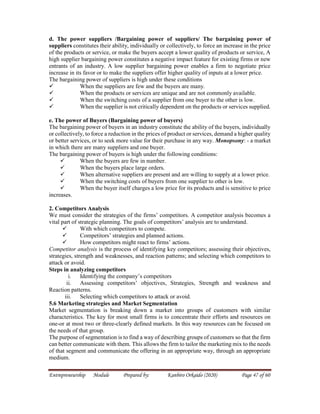 Entrepreneurship Module Prepared by: Kanbiro Orkaido (2020) Page 47 of 60
d. The power suppliers /Bargaining power of suppliers/ The bargaining power of
suppliers constitutes their ability, individually or collectively, to force an increase in the price
of the products or service, or make the buyers accept a lower quality of products or service, A
high supplier bargaining power constitutes a negative impact feature for existing firms or new
entrants of an industry. A low supplier bargaining power enables a firm to negotiate price
increase in its favor or to make the suppliers offer higher quality of inputs at a lower price.
The bargaining power of suppliers is high under these conditions
 When the suppliers are few and the buyers are many.
 When the products or services are unique and are not commonly available.
 When the switching costs of a supplier from one buyer to the other is low.
 When the supplier is not critically dependent on the products or services supplied.
e. The power of Buyers (Bargaining power of buyers)
The bargaining power of buyers in an industry constitute the ability of the buyers, individually
or collectively, to force a reduction in the prices of product or services, demand a higher quality
or better services, or to seek more value for their purchase in any way. Monopsony: - a market
in which there are many suppliers and one buyer.
The bargaining power of buyers is high under the following conditions:
 When the buyers are few in number.
 When the buyers place large orders.
 When alternative suppliers are present and are willing to supply at a lower price.
 When the switching costs of buyers from one supplier to other is low.
 When the buyer itself charges a low price for its products and is sensitive to price
increases.
2. Competitors Analysis
We must consider the strategies of the firms’ competitors. A competitor analysis becomes a
vital part of strategic planning. The goals of competitors’ analysis are to understand.
 With which competitors to compete.
 Competitors’ strategies and planned actions.
 How competitors might react to firms’ actions.
Competitor analysis is the process of identifying key competitors; assessing their objectives,
strategies, strength and weaknesses, and reaction patterns; and selecting which competitors to
attack or avoid.
Steps in analyzing competitors
i. Identifying the company’s competitors
ii. Assessing competitors’ objectives, Strategies, Strength and weakness and
Reaction patterns.
iii. Selecting which competitors to attack or avoid.
5.6 Marketing strategies and Market Segmentation
Market segmentation is breaking down a market into groups of customers with similar
characteristics. The key for most small firms is to concentrate their efforts and resources on
one-or at most two or three-clearly defined markets. In this way resources can be focused on
the needs of that group.
The purpose of segmentation is to find a way of describing groups of customers so that the firm
can better communicate with them. This allows the firm to tailor the marketing mix to the needs
of that segment and communicate the offering in an appropriate way, through an appropriate
medium.
 