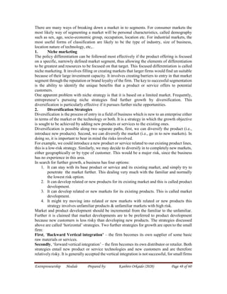 Entrepreneurship Module Prepared by: Kanbiro Orkaido (2020) Page 48 of 60
There are many ways of breaking down a market in to segments. For consumer markets the
most likely way of segmenting a market will be personal characteristics, called demography
such as sex, age, socio-economic group, occupation, location etc. For industrial markets, the
most useful forms of classification are likely to be the type of industry, size of business,
location nature of technology, etc,..
1. Niche marketing
The policy differentiation can be followed most effectively if the product offering is focused
on a specific, narrowly defined market segment, thus allowing the elements of differentiation
to be greatest and resources to be focused on that target. This focused differentiation is called
niche marketing. It involves filling or creating markets that larger firms would find un suitable
because of their large investment capacity. It involves creating barriers to entry in that market
segment through the reputation or brand loyalty of the firm. The key to successful segmentation
is the ability to identify the unique benefits that a product or service offers to potential
customers.
One apparent problem with niche strategy is that it is based on a limited market. Frequently,
entrepreneur’s pursuing niche strategies find further growth by diversification. This
diversification is particularly effective if it pursues further niche opportunities.
2. Diversification Strategies
Diversification is the process of entry in a field of business which is new to an enterprise either
in terms of the market or the technology or both. It is a strategy in which the growth objective
is sought to be achieved by adding new products or services to the existing ones.
Diversification is possible along two separate paths, first, we can diversify the product (i.e.,
introduce new products). Second, we can diversify the market (i.e., go in to new markets). In
doing so, it is important to bear in mind the risks involved.
For example, we could introduce a new product or service related to our existing product lines,
this is a low-risk strategy. Similarly, we may decide to diversify in to completely new markets,
either geographically or by type of customer. This would be a major risk, since the business
has no experience in this area.
In search for further growth, a business has four options:
1. It can stay with its base product or service and its existing market, and simply try to
penetrate the market further. This dealing very much with the familiar and normally
the lowest risk option.
2. It can develop related or new products for its existing market and this is called product
development.
3. It can develop related or new markets for its existing products. This is called market
development.
4. It might try moving into related or new markets with related or new products this
strategy involves unfamiliar products & unfamiliar markets with high risk.
Market and product development should be incremental from the familiar to the unfamiliar.
Further it is claimed that market developments are to be preferred to product development
because new customers is less risky than developing new products. The strategies discussed
above are called ‘horizontal’ strategies. Two further strategies for growth are open to the small
firm:
First, ‘Backward Vertical integration’ – the firm becomes its own supplier of some basic
raw materials or services.
Secondly, ‘forward vertical integration’ – the firm becomes its own distributor or retailer. Both
strategies entail new product or service technologies and new customers and are therefore
relatively risky. It is generally accepted the vertical integration is not successful, for small firms
 