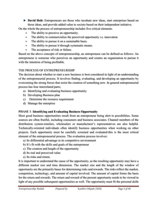 Entrepreneurship Module Prepared by: Kanbiro Orkaido (2020) Page 4 of 60
David Holt: Entrepreneurs are those who incubate new ideas, start enterprises based on
those ideas, and provide added value to society based on their independent initiative.
On the whole the process of entrepreneurship includes five critical elements.
 The ability to perceive an opportunity.
 The ability to commercialize the perceived opportunity i.e. innovation
 The ability to pursue it on a sustainable basis.
 The ability to pursue it through systematic means.
 The acceptance of risk or failure.
Based on the above concepts of entrepreneurship, an entrepreneur can be defined as follows: An
entrepreneur is someone who perceives an opportunity and creates an organization to pursue it
with the intention of being profitable.
THE PROCESS OF ENTREPRENEURSHIP
The decision about whether to start a new business is best considered in light of an understanding
of the entrepreneurial process. It involves finding, evaluating, and developing an opportunity by
overcoming the strong forces that resist the creation of something new. In general entrepreneurial
process has four interrelated parts;
a) Identifying and evaluating business opportunity
b) Developing Business plan
c) Determine the resource requirement
d) Manage the enterprise
PHASE 1: Identifying and Evaluating Business Opportunity
Most good business opportunities result from an entrepreneur being alert to possibilities. Some
sources are often fruitful, including consumers and business associates. Channel members of the
distribution system-retailers, wholesalers or manufacturer’s representatives are also helpful.
Technically-oriented individuals often identify business opportunities when working on other
projects. Each opportunity must be carefully screened and evaluated-this is the most critical
element of the entrepreneurial process. The evaluation process involves:
a) Its differential advantage in its competitive environment
b) It’s fit with the skills and goals of the entrepreneur
c) The creation and length of the opportunity
d) Its real and perceived value
e) Its risks and return.
It is important to understand the cause of the opportunity, as the resulting opportunity may have a
different market size and time dimension. The market size and the length of the window of
opportunity are the primarily bases for determining risks and rewards. The risks reflect the market,
competition, technology, and amount of capital involved. The amount of capital forms the basis
for the return and rewards. The return and reward of the present opportunity needs to be viewed in
light of any possible subsequent opportunities as well. The opportunity must fit the personal skills
 