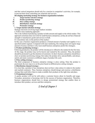 Entrepreneurship Module Prepared by: Kanbiro Orkaido (2020) Page 49 of 60
and that vertical integration should only be a reaction to competitor’s activities, for example,
to prevent them from controlling raw materials and services.
Developing marketing strategy for business organization includes:
i. Target market selection strategy
ii. Product positioning strategy
iii. Price setting strategy
iv. Distributions channels strategy
v. Promotion strategy
1. Target market selection strategy
Strategic decisions involving target markets includes:
I. Follow mass marketing approach:-
This is the method of producing a product in bulk amount and supply to the whole market. This
approach sometimes does not work for small business enterprises, as they do not have financial
strength to manufacture goods and services in bulk.
II. Concentrate only on the portion of the market:-
In this case a business organization produces a limited amount of product and supplies it to a
specified market segment. Compared with mass marketing, this strategy does not require large
amount of money and that is why most small business enterprises prefer this strategies.
2. Product positioning strategy:-
Following production, the product will be introduced or offered to the market for the first time.
At this stage, the product may not be known and wanted by the customer. Thus, the product
should be promoted to get the attention of customers. In short, business enterprises should have
clear cut product positioning strategy that makes the product alive and profitable, and attract,
satisfy and retain customers at different stages of product life cycle.
3. Price setting strategy:-
The third component of business enterprise strategy is price setting. Once the product is
positioned, the next step is to set the price based on different price setting strategies.
4. Distribution channel strategy:-
It is clear that, a product of any enterprises does not have value unless it is taken to the market
and reached customers. Thus, business enterprises should design and exercise a distribution
strategy that could allow them to make available their products at the right time and place.
5. Promotional strategy:-
A quality product will not be sold unless a customer knows about its benefits and usage.
Nowadays, promotion is becoming vital for the success of business organization. Therefore,
business organizations should have to design promotional strategy that enables them to
introduce their product, services and their enterprise.
Z End of Chapter 5
 
