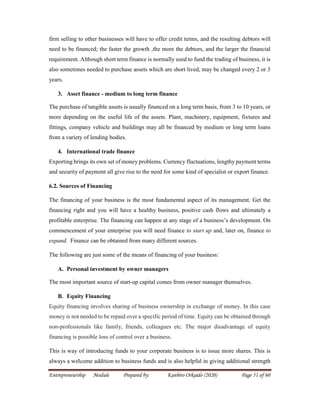 Entrepreneurship Module Prepared by: Kanbiro Orkaido (2020) Page 51 of 60
firm selling to other businesses will have to offer credit terms, and the resulting debtors will
need to be financed; the faster the growth ,the more the debtors, and the larger the financial
requirement. Although short term finance is normally used to fund the trading of business, it is
also sometimes needed to purchase assets which are short lived, may be changed every 2 or 3
years.
3. Asset finance - medium to long term finance
The purchase of tangible assets is usually financed on a long term basis, from 3 to 10 years, or
more depending on the useful life of the assets. Plant, machinery, equipment, fixtures and
fittings, company vehicle and buildings may all be financed by medium or long term loans
from a variety of lending bodies.
4. International trade finance
Exporting brings its own set of money problems. Currency fluctuations, lengthy payment terms
and security of payment all give rise to the need for some kind of specialist or export finance.
6.2. Sources of Financing
The financing of your business is the most fundamental aspect of its management. Get the
financing right and you will have a healthy business, positive cash flows and ultimately a
profitable enterprise. The financing can happen at any stage of a business’s development. On
commencement of your enterprise you will need finance to start up and, later on, finance to
expand. Finance can be obtained from many different sources.
The following are just some of the means of financing of your business:
A. Personal investment by owner managers
The most important source of start-up capital comes from owner manager themselves.
B. Equity Financing
Equity financing involves sharing of business ownership in exchange of money. In this case
money is not needed to be repaid over a specific period of time. Equity can be obtained through
non-professionals like family, friends, colleagues etc. The major disadvantage of equity
financing is possible loss of control over a business.
This is way of introducing funds to your corporate business is to issue more shares. This is
always a welcome addition to business funds and is also helpful in giving additional strength
 