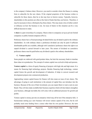 Entrepreneurship Module Prepared by: Kanbiro Orkaido (2020) Page 52 of 60
to the company’s balance sheet. However, you need to consider where the finance is coming
from to subscribe for the new shares. If the original proprietor of the business wishes to
subscribe for these shares, then he or she may have to borrow money. Typically, however,
shareholders in this position are often at the limit of funds that they can borrow. Therefore, it
may be necessary to have a third party buy those shares. This may mean a loss of either control
or influence on how the business is run. An issue of shares in this situation can be a very
difficult decision to make.
A share is a part ownership of a company. Shares relate to companies set up as private limited
companies or public limited companies (PLCs).
Preference shares have a fixed percentage dividend before any dividend is paid to the ordinary
shareholders. As with ordinary shares a preference dividend can only be paid if sufficient
distributable profits are available, although with 'cumulative' preference shares the right to an
unpaid dividend is carried forward to later years. The arrears of dividend on cumulative
preference shares must be paid before any dividend is paid to the ordinary shareholders.
C. Venture capital
Some people are endowed with good product ideas, but lack the necessary funds to translate
these ideas in to production. The concept of venture capital was evolved to help such persons.
Venture capital is a form of equity financing of projects with high risk and high return. It is
means for financing high technology projects. Besides financing high technology, venture
capital fosters the growth and development of industries. It helps to convert research and
development projects into commercial production.
Approaching venture capital houses for finance will also mean an issue of new shares. The
advantage of going to such institutions is the amount of capital they can introduce into the
business. Because of the size of their investment, you can expect them to want a seat on your
Board. They will also make available their business expertise which will also help to strengthen
your business, although inevitably this will come with an additional pressure for growth and
profits.
Venture capital is money put into an enterprise which may all be lost if the enterprise fails. A
businessman starting up a new business will invest venture capital of his own, but he will
probably need extra funding from a source other than his own pocket. However, the term
 