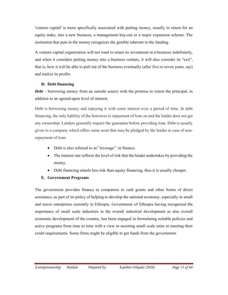 Entrepreneurship Module Prepared by: Kanbiro Orkaido (2020) Page 53 of 60
'venture capital' is more specifically associated with putting money, usually in return for an
equity stake, into a new business, a management buy-out or a major expansion scheme. The
institution that puts in the money recognizes the gamble inherent in the funding.
A venture capital organization will not want to retain its investment in a business indefinitely,
and when it considers putting money into a business venture, it will also consider its "exit",
that is, how it will be able to pull out of the business eventually (after five to seven years, say)
and realize its profits.
D. Debt financing
Debt – borrowing money from an outside source with the promise to return the principal, in
addition to an agreed-upon level of interest.
Debt is borrowing money and repaying it with some interest over a period of time. In debt
financing, the only liability of the borrower is repayment of loan on and the lender does not get
any ownership. Lenders generally require the guarantee before providing loan. Debt is usually
given to a company which offers some asset that may be pledged by the lender in case of non-
repayment of loan.
 Debt is also referred to as” leverage” in finance.
 The interest rate reflects the level of risk that the lender undertakes by providing the
money.
 Debt financing entails less risk than equity financing, thus it is usually cheaper.
E. Government Programs
The government provides finance to companies in cash grants and other forms of direct
assistance, as part of its policy of helping to develop the national economy, especially in small
and micro enterprises currently in Ethiopia. Government of Ethiopia having recognized the
importance of small scale industries in the overall industrial development as also overall
economic development of the country, has been engaged in formulating suitable policies and
active programs from time to time with a view to assisting small scale units in meeting their
credit requirements. Some firms might be eligible to get funds from the government.
 