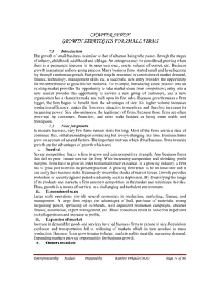 Entrepreneurship Module Prepared by: Kanbiro Orkaido (2020) Page 54 of 60
CHAPTER SEVEN
GROWTH STRATEGIES FOR SMALL FIRMS
7.1 Introduction
The growth of small business is similar to that of a human being who passes through the stages
of infancy, childhood, adulthood and old age. An enterprise may be considered growing when
there is a permanent increase in its sales turn over, assets, volume of output, etc. Business
growth is a natural and on -going process. Many business firms started small and have become
big through continuous growth. But growth may be restricted by constraints of market demand,
finance, technology, management skills etc. a successful new entry provides the opportunity
for the entrepreneur to grow his/her business. For example, introducing a new product into an
existing market provides the opportunity to take market share from competitors; entry into a
new market provides the opportunity to service a new group of customers, and a new
organization has a chance to make and built upon its first sales. Because growth makes a firm
bigger, the firm begins to benefit from the advantages of size. So, higher volume increases
production efficiency, makes the firm more attractive to suppliers, and therefore increases its
bargaining power. Size also enhances, the legitimacy of firms, because those firms are often
perceived by customers, financiers, and other stake holders as being more stable and
prestigious.
7.2 Need for growth
In modern business, very few firms remain static for long. Most of the firms are in a state of
continued flux, either expanding or contracting but always changing like time. Business firms
grow on account of several factors. The important motives which drive business firms towards
growth are the advantages of growth which are;
i. Survival
Severe competition forces a firm to grow and gain competitive strength. Any business firms
that fail to grow cannot survive for long. With increasing competition and shrinking profit
margins, firms have to grow in order to maintain their existence. In a growing industry, a firm
has to grow just to retain its present position. A growing firm tends to be an innovator and it
can easily face business risks. It can easily absorb the shocks of market forces. Growth provides
protection or security against period’s adversity such as depression. By diversifying the range
of its products and markets, a firm can meet competition in the market and minimizes its risks.
Thus, growth is a means of survival in a challenging and turbulent environment.
ii. Economies of scale
Large scale operations provide several economies in production, marketing, finance, and
management. A large firm enjoys the advantages of bulk purchase of materials, strong
bargaining power, spreading of overheads, well organized promotion campaigns, cheaper
finance, automation, expert management, etc. These economies result in reduction in per unit
cost of operations and increase in profits.
iii. Expansion of market
Increase in demand for goods and services have led business firms to expand in size. Population
explosion and transportation led to widening of markets which in turn resulted in mass
production. Business firms grow to cater to larger markets and to meet the increasing demand.
Expanding markets provide opportunities for business growth.
iv. Owners mandate
 