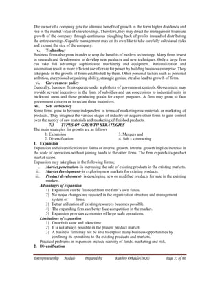 Entrepreneurship Module Prepared by: Kanbiro Orkaido (2020) Page 55 of 60
The owner of a company gets the ultimate benefit of growth in the form higher dividends and
rise in the market value of shareholdings. Therefore, they may direct the management to ensure
growth of the company through continuous ploughing back of profits instead of distributing
the entire earnings. Capable management may on its own like to take carefully calculated risks
and expand the size of the company.
v. Technology
Business firms also grow in order to reap the benefits of modern technology. Many firms invest
in research and development to develop new products and new techniques. Only a large firm
can take full advantage sophisticated machinery and equipment. Rationalization and
automation result in more efficient use of craze for power by building business enterprise. They
take pride in the growth of firms established by them. Other personal factors such as personal
ambition, exceptional organizing ability, strategic genius, etc also lead to growth of firms.
vi. Government policy
Generally, business firms operate under a plethora of government controls. Government may
provide several incentives in the form of subsidies and tax concessions to industrial units in
backward areas and those producing goods for export purposes. A firm may grow to face
government controls or to secure these incentives.
vii. Self sufficiency
Some firms grow to become independent in terms of marketing raw materials or marketing of
products. They integrate the various stages of industry or acquire other firms to gain control
over the supply of raw materials and marketing of finished products.
7.3 TYPES OF GROWTH STRATEGIES
The main strategies for growth are as follows
1. Expansion 3. Mergers and
2. Diversification 4. Sub – contracting
1. Expansion
Expansion and diversification are forms of internal growth. Internal growth implies increase in
the scale of operations without joining hands to the other firms. The firm expands its product
market scope.
Expansion may take place in the following forms;
i. Market penetration- is increasing the sale of existing products in the existing markets.
ii. Market development- is exploring new markets for existing products.
iii. Product development- is developing new or modified products for sale in the existing
markets.
Advantages of expansion
1) Expansion can be financed from the firm’s own funds.
2) No major changes are required in the organization structure and management
system of firms.
3) Better utilization of existing resources becomes possible.
4) The expanding firm can better face competition in the market.
5) Expansion provides economies of largo scale operations.
Limitations of expansion
1) Growth is slow and takes time
2) It is not always possible in the present product market
3) A business firm may not be able to exploit many business opportunities by
confining its operations to the existing products and markets.
Practical problems in expansion include scarcity of funds, marketing and risk.
2. Diversification
 