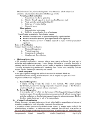 Entrepreneurship Module Prepared by: Kanbiro Orkaido (2020) Page 56 of 60
Diversification is the process of entry in the field of business which is new to an
enterprise either in terms of markets or technology or both.
Advantages of diversification
i. Reduction in risk due to spreading
ii. Stability through capacity to absorb shocks of business cycle
iii. Wide scope for growth and profitability
iv. Better use of existing facility
v. Competitiveness
Disadvantages
i. Reorganization is necessary
ii. Difficulty in coordinating diverse businesses.
Diversification is suitable for the following reasons
 When the firm can’t attain its growth strategies by expansion alone.
 When diversification promises greater profitability than expansion.
 When the financial resources of the firm are much or excess of the requirement of
expansion.
Types of Diversification
There are four types of diversification
i. Horizontal integration
ii. Vertical integration
iii. Concentric diversification
iv. Conglomerate diversification
i. Horizontal integration
In this type of diversification, a company adds up some type of products at the same level of
production and marketing processes. It may happen internally or externally. Internally, a
company may decide to enter a parallel product market in addition to the existing product line.
Externally, a company may combine with competing firms. Two or more competing firms are
brought together under single ownership and control.
ii. Vertical integration
In this type of growth strategy new products and services are added which are
complementary to the existing product or service line. It may be two types: Backward
integration and Forward integration.
a. Backward integration
It implies moving towards the source of raw materials. Also called upstream
development, it is aimed at moving lower on the production process so that the firm is
able to supply all raw materials or basic components.
b. Forward Integration
It involves the entry of a firm into the business of finishing, distributing, or selling its
existing products. It is also known as downstream expansion. It refers to moving higher
up in the production or distributing processes towards the ultimate consumer. The firm
develops outlets for the use or sale of its own products.
iii. Concentric diversification
When a firm enters into some businesses, which is related with its present business in terms of
technology, marketing or both, it is called concentric diversification.
In technology related concentric diversification new product or service is provided with the
help of existing technology. In marketing related concentric diversification, new product or
service is sold through the existing distributing system. In technology and marketing related
 