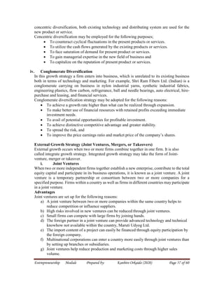 Entrepreneurship Module Prepared by: Kanbiro Orkaido (2020) Page 57 of 60
concentric diversification, both existing technology and distributing system are used for the
new product or service.
Concentric diversification may be employed for the following purposes;
 To counteract cyclical fluctuations in the present products or services.
 To utilize the cash flows generated by the existing products or services.
 To face saturation of demand for present product or services.
 To gain managerial expertise in the new field of business and
 To capitalize on the reputation of present product or services.
iv. Conglomerate Diversification
In this growth strategy a firm enters into business, which is unrelated to its existing business
both in terms of technology and marketing. For example, Shri Ram Fibers Ltd. (Indian) is a
conglomerate carrying on business in nylon industrial yarns, synthetic industrial fabrics,
engineering plastics, flow carbon, refrigerance, ball and needle bearings, auto electrical, hire-
purchase and leasing, and financial services.
Conglomerate diversification strategy may be adopted for the following reasons:
 To achieve a growth rate higher than what can be realized through expansion.
 To make better use of financial resources with retained profits exceeding immediate
investment needs.
 To avail of potential opportunities for profitable investment.
 To achieve distinctive competitive advantage and greater stability.
 To spread the risk, and
 To improve the price earnings ratio and market price of the company’s shares.
External Growth Strategy (Joint Ventures, Mergers, or Takeovers)
External growth occurs when two or more firms combine together in one firm. It is also
called integrate growth strategy. Integrated growth strategy may take the form of Joint-
venture, merger or takeover.
i. Joint Ventures
When two or more independent firms together establish a new enterprise, contribute to the total
equity capital and participate in its business operations, it is known as a joint venture. A joint
venture is a temporary partnership or consortium between two or more companies for a
specified purpose. Firms within a country as well as firms in different countries may participate
in a joint venture.
Advantages
Joint ventures are set up for the following reasons:
a) A joint venture between two or more companies within the same country helps to
reduce competition or influence suppliers.
b) High risks involved in new ventures can be reduced through joint ventures.
c) Small firms can compete with large firms by joining hands.
d) The foreign partner in a joint venture can provide advanced technology and technical
knowhow not available within the country, Maruti Udyog Ltd.
e) The import content of a project can easily be financed through equity participation by
the foreign company.
f) Multinational corporations can enter a country more easily through joint ventures than
by setting up branches or subsidiaries.
g) Joint ventures help reduce production and marketing costs through higher sales
volume.
 