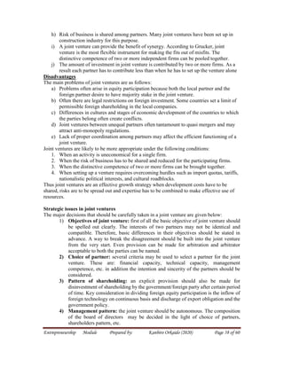 Entrepreneurship Module Prepared by: Kanbiro Orkaido (2020) Page 58 of 60
h) Risk of business is shared among partners. Many joint ventures have been set up in
construction industry for this purpose.
i) A joint venture can provide the benefit of synergy. According to Grucker, joint
venture is the most flexible instrument for making the fits out of misfits. The
distinctive competence of two or more independent firms can be pooled together.
j) The amount of investment in joint venture is contributed by two or more firms. As a
result each partner has to contribute less than when he has to set up the venture alone
Disadvantages
The main problems of joint ventures are as follows:
a) Problems often arise in equity participation because both the local partner and the
foreign partner desire to have majority stake in the joint venture.
b) Often there are legal restrictions on foreign investment. Some countries set a limit of
permissible foreign shareholding in the local companies.
c) Differences in cultures and stages of economic development of the countries to which
the parties belong often create conflicts.
d) Joint ventures between unequal partners often tantamount to quasi mergers and may
attract anti-monopoly regulations.
e) Lack of proper coordination among partners may affect the efficient functioning of a
joint venture.
Joint ventures are likely to be more appropriate under the following conditions:
1. When an activity is uneconomical for a single firm.
2. When the risk of business has to be shared and reduced for the participating firms.
3. When the distinctive competence of two or more firms can be brought together.
4. When setting up a venture requires overcoming hurdles such as import quotas, tariffs,
nationalistic political interests, and cultural roadblocks.
Thus joint ventures are an effective growth strategy when development costs have to be
shared, risks are to be spread out and expertise has to be combined to make effective use of
resources.
Strategic issues in joint ventures
The major decisions that should be carefully taken in a joint venture are given below:
1) Objectives of joint venture: first of all the basic objective of joint venture should
be spelled out clearly. The interests of two partners may not be identical and
compatible. Therefore, basic differences in their objectives should be stated in
advance. A way to break the disagreement should be built into the joint venture
from the very start. Even provision can be made for arbitration and arbitrator
acceptable to both the parties can be named.
2) Choice of partner: several criteria may be used to select a partner for the joint
venture. These are: financial capacity, technical capacity, management
competence, etc. in addition the intention and sincerity of the partners should be
considered.
3) Pattern of shareholding: an explicit provision should also be made for
disinvestment of shareholding by the government/foreign party after certain period
of time. Key consideration in dividing foreign equity participation is the inflow of
foreign technology on continuous basis and discharge of export obligation and the
government policy.
4) Management pattern: the joint venture should be autonomous. The composition
of the board of directors may be decided in the light of choice of partners,
shareholders pattern, etc.
 