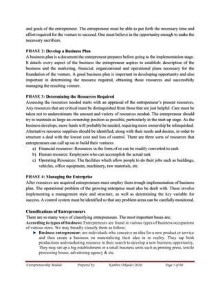 Entrepreneurship Module Prepared by: Kanbiro Orkaido (2020) Page 5 of 60
and goals of the entrepreneur. The entrepreneur must be able to put forth the necessary time and
effort required for the venture to succeed. One must believe in the opportunity enough to make the
necessary sacrifices.
PHASE 2: Develop a Business Plan
A business plan is a document the entrepreneur prepares before going to the implementation stage.
It details every aspect of the business the entrepreneur aspires to establish: description of the
business and the marketing, financial, organizational and operational plans necessary for the
foundation of the venture. A good business plan is important in developing opportunity and also
important in determining the resource required, obtaining those resources and successfully
managing the resulting venture.
PHASE 3: Determining the Resources Required
Assessing the resources needed starts with an appraisal of the entrepreneur’s present resources.
Any resources that are critical must be distinguished from those that are just helpful. Care must be
taken not to underestimate the amount and variety of resources needed. The entrepreneur should
try to maintain as large an ownership position as possible, particularly in the start-up stage. As the
business develops, more funds will probably be needed, requiring more ownership be relinquished.
Alternative resource suppliers should be identified, along with their needs and desires, in order to
structure a deal with the lowest cost and loss of control. There are three sorts of resources that
entrepreneurs can call up on to build their ventures
a) Financial resources: Resources in the form of or can be readily converted to cash
b) Human resource: Employees who can accomplish the actual task
c) Operating Resources: The facilities which allow people to do their jobs such as buildings,
vehicles, office equipment, machinery, raw materials, etc.
PHASE 4: Managing the Enterprise
After resources are acquired entrepreneurs must employ them trough implementation of business
plan. The operational problem of the growing enterprise must also be dealt with. These involve
implementing a management style and structure, as well as determining the key variable for
success. A control system must be identified so that any problem areas can be carefully monitored.
Classifications of Entrepreneurs
There are so many ways of classifying entrepreneurs. The most important bases are;
According to types of business: Entrepreneurs are found in various types of business occupations
of various sizes. We may broadly classify them as follow;
Business entrepreneur: are individuals who conceive an idea for a new product or service
and then create a business on materializing their idea in to reality. They tap both
productions and marketing resource in their search to develop a new business opportunity.
They may set up a big establishment or a small business units such as printing press, textile
processing house, advertising agency & etc.
 