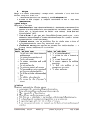 Entrepreneurship Module Prepared by: Kanbiro Orkaido (2020) Page 59 of 60
ii. Merger
Merger is an external growth strategy. A merger means a combination of two or more firms
into one. It may occur in two ways:
a) Takeover or acquisition of one company by another(absorption), and
b) Creation of new company by complete consolidation of two or more units
(amalgamation).
Types of Mergers
Mergers are of four types:
1. Horizontal mergers: these take place when there is a combination of two or more firms
engaged in the same production or marketing process. For instance, Brook Bond and
Lipton India Ltd. Merged together and formed a new company. ‘Brook Bond and
Lipton India Ltd.’ (BBIL).
2. Vertical Mergers: It takes place when the combining firms are complementary to each
other either in terms of supply of inputs pr marketing of output. For example, a footwear
company may take over a leather tannery.
3. Concentric mergers: when the combining firms are similar either in terms of
technology or marketing system there is concentric merger.
4. Conglomerate mergers :it occurs when two unrelated firms combine together, i.e., a
footwear company combining with a cement firm.
Why Mergers?
Buying Firm’s view point Selling Firm’s View Point
1. To gain quick entry into new markets
and industries.
2. To achieve faster rate of growth
3. To diversify quickly
4. To reduce competition and avoid
dependence
5. To gain tax benefits
6. To achieve synergistic advantages
7. To have quick access to research and
development and other facilities.
8. To fill the gap in the existing product
line.
9. To stabilize sales and profits
10. To increase the value of company’s
shares.
1. To turn around a sick unit.
2. To increase the value of the owner’s
stock.
3. To increase the growth rate.
4. To acquire resources for stability
operations.
5. To deal with problem of top
management succession.
6. To reduce tax burden.
Advantages
Mergers are used due to the following reasons:
a. A merger provides economies of large-scale operations.
b. Better utilization of funds can be made to increase profits.
c. There is possibility of diversification.
d. More efficient use of resources can be made.
e. Sick firms can be rehabilitated by merging them with strong and efficient concerns.
f. It is often cheaper to acquire an existing unit than to set up a new one.
g. It is possible to gain quick entry into new lines of business.
h. It can provide access to scarce raw materials and distribution network and managerial
expertise.
 