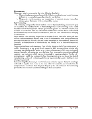 Entrepreneurship Module Prepared by: Kanbiro Orkaido (2020) Page 60 of 60
Disadvantages
Mergers are not always successful due to the following drawbacks:
a. The combined enterprise may be unwieldy. Effective coordination and control becomes
difficult. As a result efficiency and profitability may decline.
b. Mergers give rise to monopoly and concentration of economic power, which often
operate against the interest of the society and the country.
Sub-Contracting
Sub-contracting hiring another firm to perform some of the manufacturing process or to give
sub-assemblies that will be included in the finished product. Such contracting is also used t
describe contractual arrangements between government agencies and industrial concerns. For
example, civic authorities enter into sub-contracts with business concerns. Under such contract
business firms carry out the specified work on roads, parks, etc. civic authorities in exchanging
of specified fee.
Large business firms similarly assign some of the jobs to small scale units. These jobs may
involve some manufacturing or office work. In case of manufacturing work, it may be industrial
sub-contracting while in the other cases it is known as commercial sub-contracting. Small-scale
firms play an important role in sub-contracting and thereby serve as feeders to large-scale
industries.
Sub-contracting has several advantages. First, it is the fastest method of increasing output. It
enables the contractor to use technical and managerial skills already existing with the sub-
contractor. It avoids the need of setting up new plants and equipment, which involves time and
expense. Secondly, sub-contracting saves the buyer from incurring investment in specialized
machinery and equipment, which may not be required for regular production. Thirdly, sub-
contracting may enable the contractor to buy the components at a cost lesser than that of
manufacturing. Lastly, sub-contracting, checks over-expansion of productive facilities in case
of temporary demand.
Sub-contracting May, however, is unsuitable in case contractor requires the inputs on a large
scale and on regular basis. Same is the case when the contractor can manufacture the
component at a cost lesser than the price charged by the sub-contractor. Sub-contracting
provides business to small-scale firms and helps in their development.
 