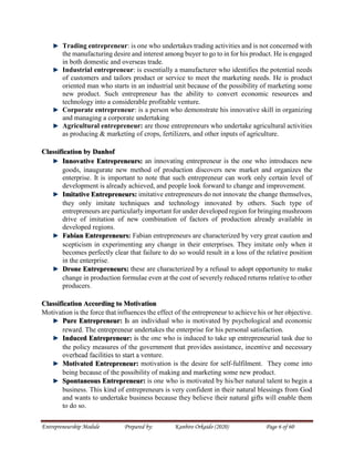 Entrepreneurship Module Prepared by: Kanbiro Orkaido (2020) Page 6 of 60
Trading entrepreneur: is one who undertakes trading activities and is not concerned with
the manufacturing desire and interest among buyer to go to in for his product. He is engaged
in both domestic and overseas trade.
Industrial entrepreneur: is essentially a manufacturer who identifies the potential needs
of customers and tailors product or service to meet the marketing needs. He is product
oriented man who starts in an industrial unit because of the possibility of marketing some
new product. Such entrepreneur has the ability to convert economic resources and
technology into a considerable profitable venture.
Corporate entrepreneur: is a person who demonstrate his innovative skill in organizing
and managing a corporate undertaking
Agricultural entrepreneur: are those entrepreneurs who undertake agricultural activities
as producing & marketing of crops, fertilizers, and other inputs of agriculture.
Classification by Danhof
Innovative Entrepreneurs: an innovating entrepreneur is the one who introduces new
goods, inaugurate new method of production discovers new market and organizes the
enterprise. It is important to note that such entrepreneur can work only certain level of
development is already achieved, and people look forward to change and improvement.
Imitative Entrepreneurs: imitative entrepreneurs do not innovate the change themselves,
they only imitate techniques and technology innovated by others. Such type of
entrepreneurs are particularly important for under developed region for bringing mushroom
drive of imitation of new combination of factors of production already available in
developed regions.
Fabian Entrepreneurs: Fabian entrepreneurs are characterized by very great caution and
scepticism in experimenting any change in their enterprises. They imitate only when it
becomes perfectly clear that failure to do so would result in a loss of the relative position
in the enterprise.
Drone Entrepreneurs: these are characterized by a refusal to adopt opportunity to make
change in production formulae even at the cost of severely reduced returns relative to other
producers.
Classification According to Motivation
Motivation is the force that influences the effect of the entrepreneur to achieve his or her objective.
Pure Entrepreneur: Is an individual who is motivated by psychological and economic
reward. The entrepreneur undertakes the enterprise for his personal satisfaction.
Induced Entrepreneur: is the one who is induced to take up entrepreneurial task due to
the policy measures of the government that provides assistance, incentive and necessary
overhead facilities to start a venture.
Motivated Entrepreneur: motivation is the desire for self-fulfilment. They come into
being because of the possibility of making and marketing some new product.
Spontaneous Entrepreneur: is one who is motivated by his/her natural talent to begin a
business. This kind of entrepreneurs is very confident in their natural blessings from God
and wants to undertake business because they believe their natural gifts will enable them
to do so.
 