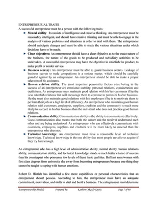 Entrepreneurship Module Prepared by: Kanbiro Orkaido (2020) Page 7 of 60
ENTREPRENEURIAL TRAITS
A successful entrepreneur must be a person with the following traits:
Mental ability: It consists of intelligence and creative thinking. An entrepreneur must be
reasonably intelligent, and should have creative thinking and must be able to engage in the
analysis of various problems and situations in order to deal with them. The entrepreneur
should anticipate changes and must be able to study the various situations under which
decisions have to be made.
Clear objectives: An entrepreneur should have a clear objective as to the exact nature of
the business, the nature of the goods to be produced and subsidiary activities to be
undertaken. A successful entrepreneur may have the objective to establish the product, to
make profit or render service.
Business secrecy: An entrepreneur must be able to guard business secrets. Leakage of
business secrets to trade competitions is a serious matter, which should be carefully
guarded against by an entrepreneur. An entrepreneur should be able to make a proper
selection of his assistants.
Human relation ability: The most important personality factors contributing to the
success of an entrepreneur are emotional stability, personal relations, consideration and
tactfulness. An entrepreneur must maintain good relation with his/her customers if he/she
is to establish relations that will encourage them to continue to patronize his/her business.
He/she must also maintain good relations with his employees if he is to motivate them to
perform their jobs at a high level of efficiency. An entrepreneur who maintains good human
relation with customers, employees, suppliers, creditors and the community is much more
likely to succeed in his/her business than the individual who does not practice good human
relations.
Communication ability: Communication ability is the ability to communicate effectively.
Good communication also means that both the sender and the receiver understand each
other and are being understood. An entrepreneur who can effectively communicate with
customers, employees, suppliers and creditors will be more likely to succeed than the
entrepreneur who does not.
Technical knowledge: An entrepreneur must have a reasonable level of technical
knowledge. Technical knowledge is the one ability that most people are able to acquire if
they try hard enough.
An entrepreneur who has a high level of administrative ability, mental ability, human relations
ability, communication ability, and technical knowledge stands a much better chance of success
than his counterpart who possesses low levels of these basic qualities. Brilliant men/women with
first class degrees from university shy away from becoming entrepreneurs because one thing they
cannot be taught is coping with human emotions.
Robert D. Hisrich has identified a few more capabilities or personal characteristics that an
entrepreneur should possess. According to him, the entrepreneur must have an adequate
commitment, motivation, and skills to start and build a business. The entrepreneur must determine
 