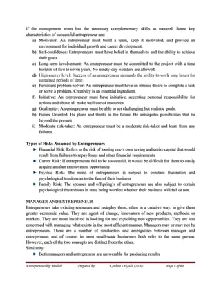 Entrepreneurship Module Prepared by: Kanbiro Orkaido (2020) Page 8 of 60
if the management team has the necessary complementary skills to succeed. Some key
characteristics of successful entrepreneur are:
a) Motivator: An entrepreneur must build a team, keep it motivated, and provide an
environment for individual growth and career development.
b) Self-confidence: Entrepreneurs must have belief in themselves and the ability to achieve
their goals.
c) Long-term involvement: An entrepreneur must be committed to the project with a time
horizon of five to seven years. No ninety-day wonders are allowed.
d) High energy level: Success of an entrepreneur demands the ability to work long hours for
sustained periods of time.
e) Persistent problem-solver: An entrepreneur must have an intense desire to complete a task
or solve a problem. Creativity is an essential ingredient.
f) Initiative: An entrepreneur must have initiative, accepting personal responsibility for
actions and above all make well use of resources.
g) Goal setter: An entrepreneur must be able to set challenging but realistic goals.
h) Future Oriented: He plans and thinks in the future. He anticipates possibilities that lie
beyond the present
i) Moderate risk-taker: An entrepreneur must be a moderate risk-taker and learn from any
failures.
Types of Risks Assumed by Entrepreneurs
Financial Risk: Refers to the risk of loosing one’s own saving and entire capital that would
result from failures to repay loans and other financial requirements
Career Risk: If entrepreneurs fail to be successful, it would be difficult for them to easily
acquire another employment opportunity
Psychic Risk: The mind of entrepreneurs is subject to constant frustration and
psychological tensions as to the fate of their business
Family Risk: The spouses and offspring’s of entrepreneurs are also subject to certain
psychological frustrations in state being worried whether their business will fail or not.
MANAGER AND ENTREPRENEUR
Entrepreneurs take existing resources and redeploy them, often in a creative way, to give them
greater economic value. They are agent of change, innovators of new products, methods, or
markets. They are more involved in looking for and exploiting new opportunities. They are less
concerned with managing what exists in the most efficient manner. Managers may or may not be
entrepreneurs. There are a number of similarities and ambiguities between manager and
entrepreneur; and of course, in most small-scale businesses both refer to the same person.
However, each of the two concepts are distinct from the other.
Similarity:
Both managers and entrepreneur are answerable for producing results
 