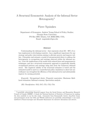A Structural Econometric Analysis of the Informal Sector 
Heterogeneity1 
Pierre Nguimkeu 
Department of Economics; Andrew Young School of Policy Studies; 
Georgia State University; 
PO Box 3992 Atlanta, GA 30302-3992, USA; 
Email: nnguimkeu@gsu.edu 
Abstract 
Understanding the informal sector - that represents about 60  90% of ur- 
ban employment in developing countries - has a signi 