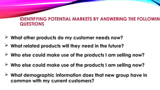IDENTIFYING POTENTIAL MARKETS BY ANSWERING THE FOLLOWING
QUESTIONS
 What other products do my customer needs now?
 What related products will they need in the future?
 Who else could make use of the products I am selling now?
 What demographic information does that new group have in
common with my current customers?
 Who else could make use of the products I am selling now?
 