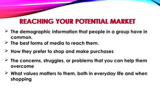 REACHING YOUR POTENTIAL MARKET
 The demographic information that people in a group have in
common.
 The best forms of media to reach them.
 How they prefer to shop and make purchases
 What values matters to them, both in everyday life and when
shopping
 The concerns, struggles, or problems that you can help them
overcome
REACHING YOUR POTENTIAL MARKET
 