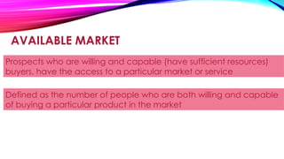 AVAILABLE MARKET
Prospects who are willing and capable (have sufficient resources)
buyers, have the access to a particular market or service
Defined as the number of people who are both willing and capable
of buying a particular product in the market
 
