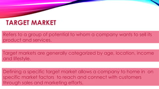 TARGET MARKET
Refers to a group of potential to whom a company wants to sell its
product and services.
Target markets are generally categorized by age, location, income
and lifestyle.
Defining a specific target market allows a company to home in on
specific market factors to reach and connect with customers
through sales and marketing efforts.
 