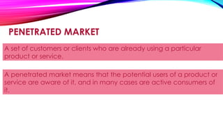 PENETRATED MARKET
A set of customers or clients who are already using a particular
product or service.
A penetrated market means that the potential users of a product or
service are aware of it, and in many cases are active consumers of
it.
 