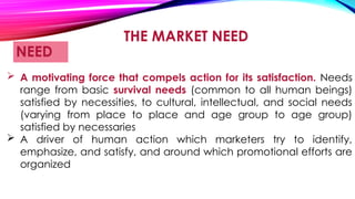 THE MARKET NEED
NEED
 A motivating force that compels action for its satisfaction. Needs
range from basic survival needs (common to all human beings)
satisfied by necessities, to cultural, intellectual, and social needs
(varying from place to place and age group to age group)
satisfied by necessaries
 A driver of human action which marketers try to identify,
emphasize, and satisfy, and around which promotional efforts are
organized
 