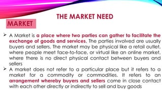THE MARKET NEED
MARKET
 A Market is a place where two parties can gather to facilitate the
exchange of goods and services. The parties involved are usually
buyers and sellers. The market may be physical like a retail outlet,
where people meet face-to-face, or virtual like an online market,
where there is no direct physical contact between buyers and
sellers
 A market does not refer to a particular place but it refers to a
market for a commodity or commodities. It refers to an
arrangement whereby buyers and sellers come in close contact
with each other directly or indirectly to sell and buy goods
 